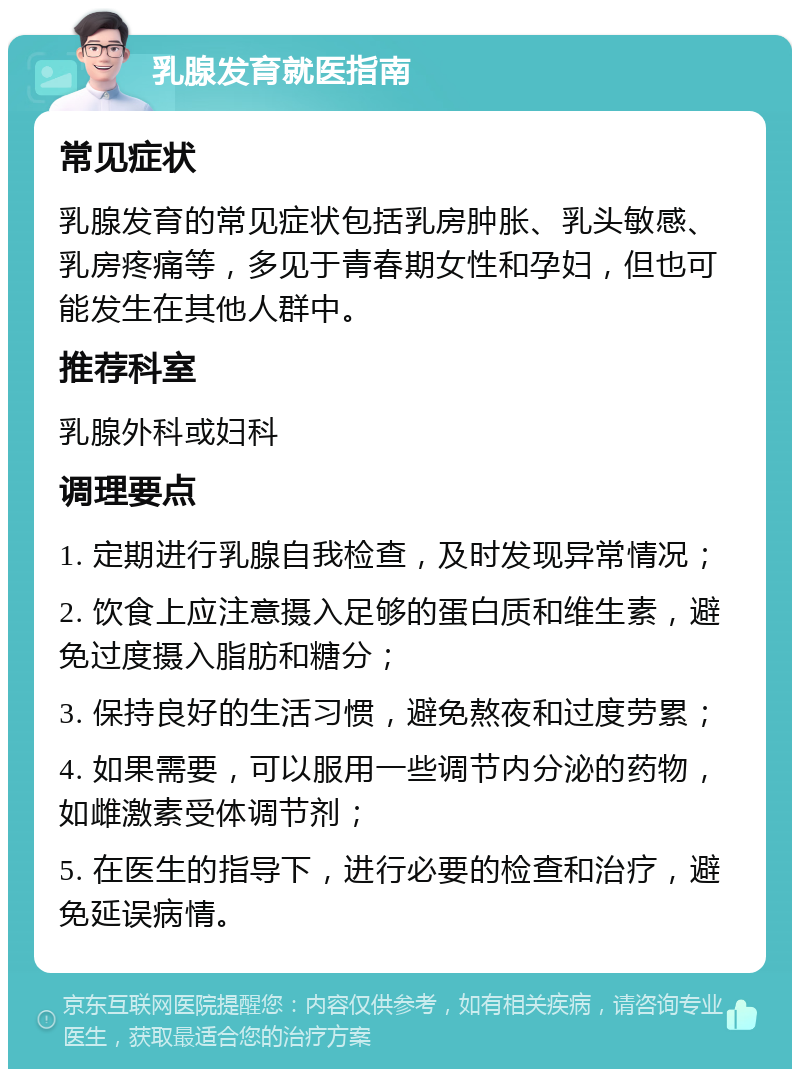 乳腺发育就医指南 常见症状 乳腺发育的常见症状包括乳房肿胀、乳头敏感、乳房疼痛等，多见于青春期女性和孕妇，但也可能发生在其他人群中。 推荐科室 乳腺外科或妇科 调理要点 1. 定期进行乳腺自我检查，及时发现异常情况； 2. 饮食上应注意摄入足够的蛋白质和维生素，避免过度摄入脂肪和糖分； 3. 保持良好的生活习惯，避免熬夜和过度劳累； 4. 如果需要，可以服用一些调节内分泌的药物，如雌激素受体调节剂； 5. 在医生的指导下，进行必要的检查和治疗，避免延误病情。