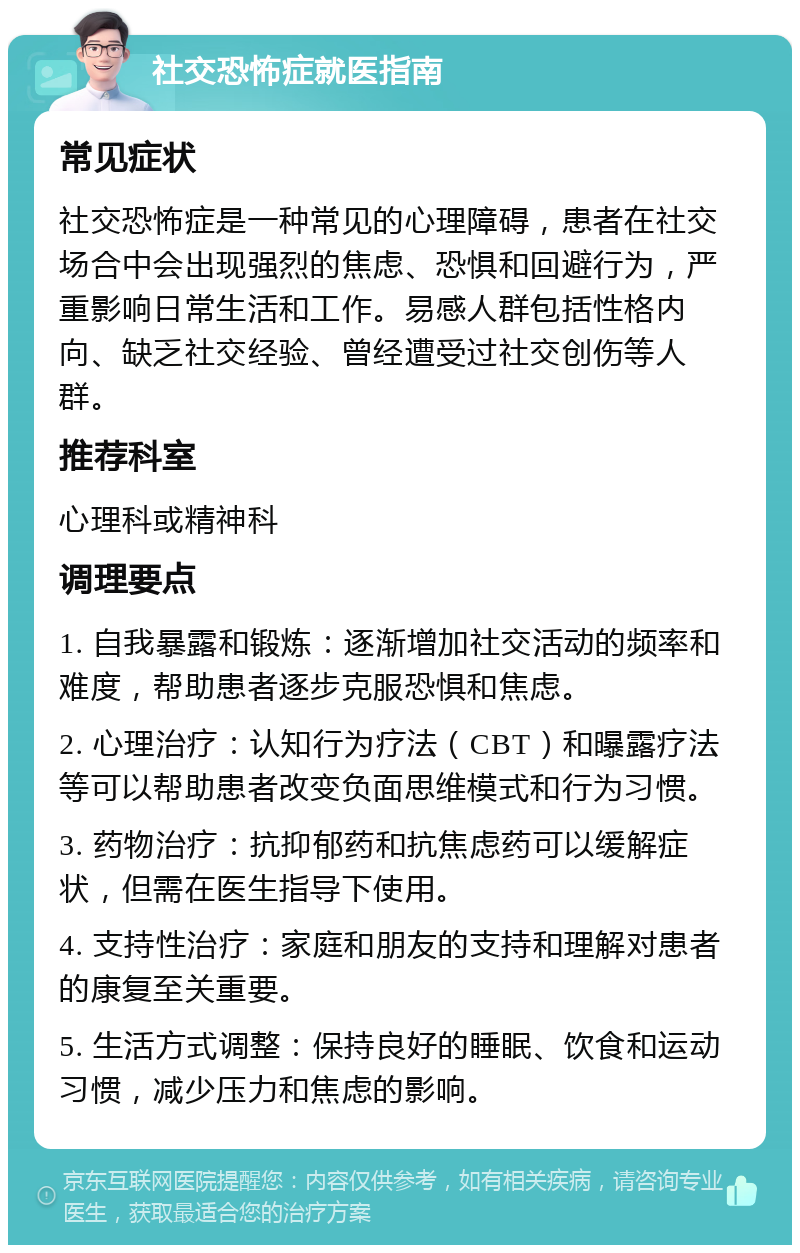 社交恐怖症就医指南 常见症状 社交恐怖症是一种常见的心理障碍，患者在社交场合中会出现强烈的焦虑、恐惧和回避行为，严重影响日常生活和工作。易感人群包括性格内向、缺乏社交经验、曾经遭受过社交创伤等人群。 推荐科室 心理科或精神科 调理要点 1. 自我暴露和锻炼：逐渐增加社交活动的频率和难度，帮助患者逐步克服恐惧和焦虑。 2. 心理治疗：认知行为疗法（CBT）和曝露疗法等可以帮助患者改变负面思维模式和行为习惯。 3. 药物治疗：抗抑郁药和抗焦虑药可以缓解症状，但需在医生指导下使用。 4. 支持性治疗：家庭和朋友的支持和理解对患者的康复至关重要。 5. 生活方式调整：保持良好的睡眠、饮食和运动习惯，减少压力和焦虑的影响。