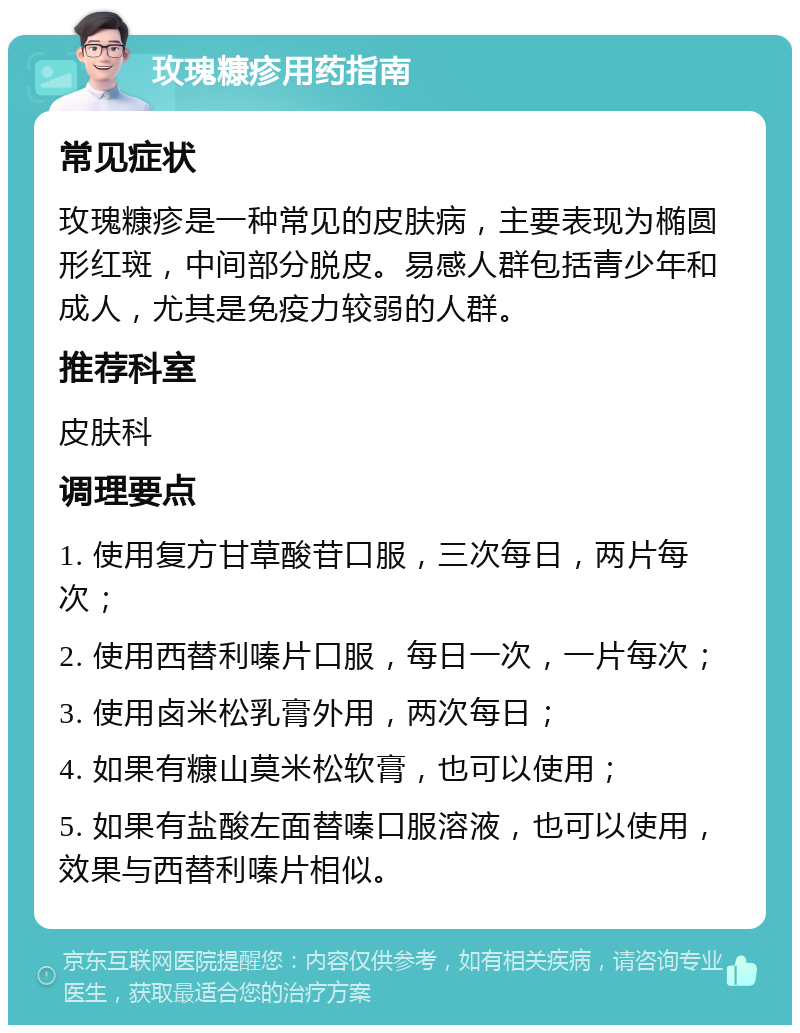 玫瑰糠疹用药指南 常见症状 玫瑰糠疹是一种常见的皮肤病，主要表现为椭圆形红斑，中间部分脱皮。易感人群包括青少年和成人，尤其是免疫力较弱的人群。 推荐科室 皮肤科 调理要点 1. 使用复方甘草酸苷口服，三次每日，两片每次； 2. 使用西替利嗪片口服，每日一次，一片每次； 3. 使用卤米松乳膏外用，两次每日； 4. 如果有糠山莫米松软膏，也可以使用； 5. 如果有盐酸左面替嗪口服溶液，也可以使用，效果与西替利嗪片相似。