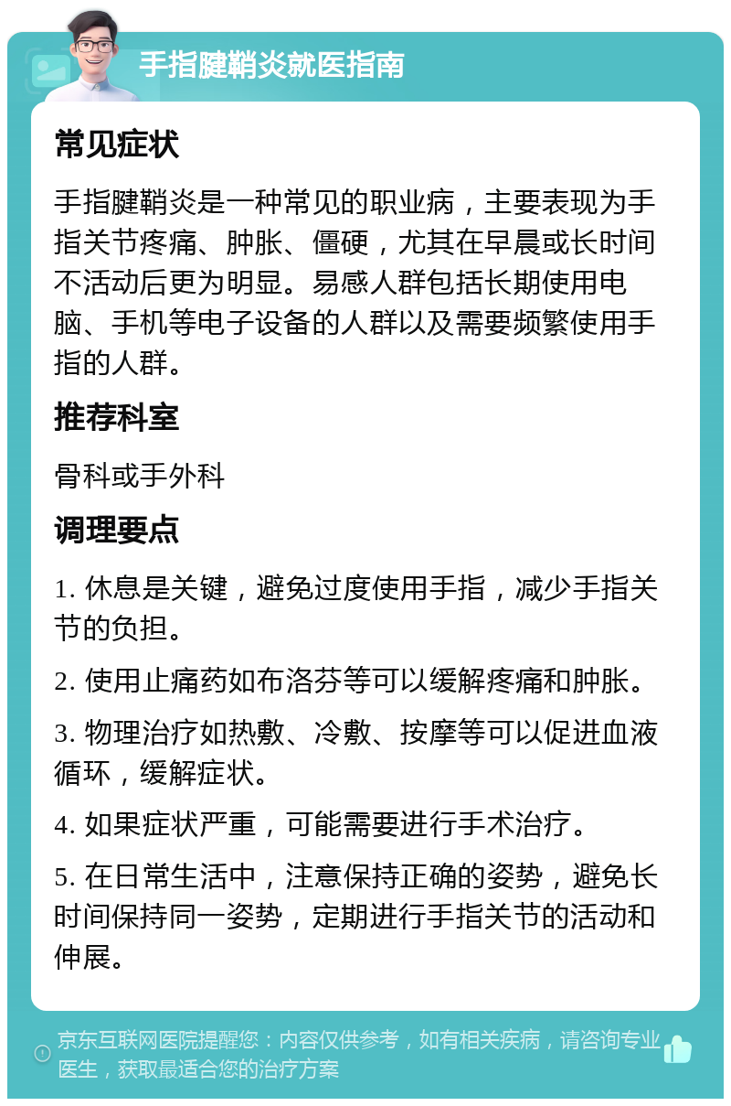 手指腱鞘炎就医指南 常见症状 手指腱鞘炎是一种常见的职业病，主要表现为手指关节疼痛、肿胀、僵硬，尤其在早晨或长时间不活动后更为明显。易感人群包括长期使用电脑、手机等电子设备的人群以及需要频繁使用手指的人群。 推荐科室 骨科或手外科 调理要点 1. 休息是关键，避免过度使用手指，减少手指关节的负担。 2. 使用止痛药如布洛芬等可以缓解疼痛和肿胀。 3. 物理治疗如热敷、冷敷、按摩等可以促进血液循环，缓解症状。 4. 如果症状严重，可能需要进行手术治疗。 5. 在日常生活中，注意保持正确的姿势，避免长时间保持同一姿势，定期进行手指关节的活动和伸展。