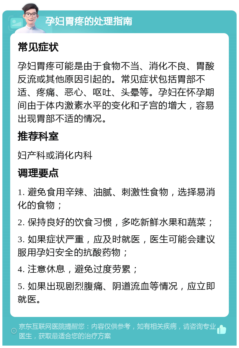 孕妇胃疼的处理指南 常见症状 孕妇胃疼可能是由于食物不当、消化不良、胃酸反流或其他原因引起的。常见症状包括胃部不适、疼痛、恶心、呕吐、头晕等。孕妇在怀孕期间由于体内激素水平的变化和子宫的增大，容易出现胃部不适的情况。 推荐科室 妇产科或消化内科 调理要点 1. 避免食用辛辣、油腻、刺激性食物，选择易消化的食物； 2. 保持良好的饮食习惯，多吃新鲜水果和蔬菜； 3. 如果症状严重，应及时就医，医生可能会建议服用孕妇安全的抗酸药物； 4. 注意休息，避免过度劳累； 5. 如果出现剧烈腹痛、阴道流血等情况，应立即就医。