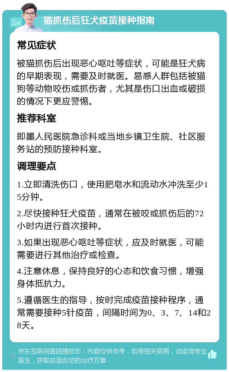 猫抓伤后狂犬疫苗接种指南 常见症状 被猫抓伤后出现恶心呕吐等症状，可能是狂犬病的早期表现，需要及时就医。易感人群包括被猫狗等动物咬伤或抓伤者，尤其是伤口出血或破损的情况下更应警惕。 推荐科室 即墨人民医院急诊科或当地乡镇卫生院、社区服务站的预防接种科室。 调理要点 1.立即清洗伤口，使用肥皂水和流动水冲洗至少15分钟。 2.尽快接种狂犬疫苗，通常在被咬或抓伤后的72小时内进行首次接种。 3.如果出现恶心呕吐等症状，应及时就医，可能需要进行其他治疗或检查。 4.注意休息，保持良好的心态和饮食习惯，增强身体抵抗力。 5.遵循医生的指导，按时完成疫苗接种程序，通常需要接种5针疫苗，间隔时间为0、3、7、14和28天。