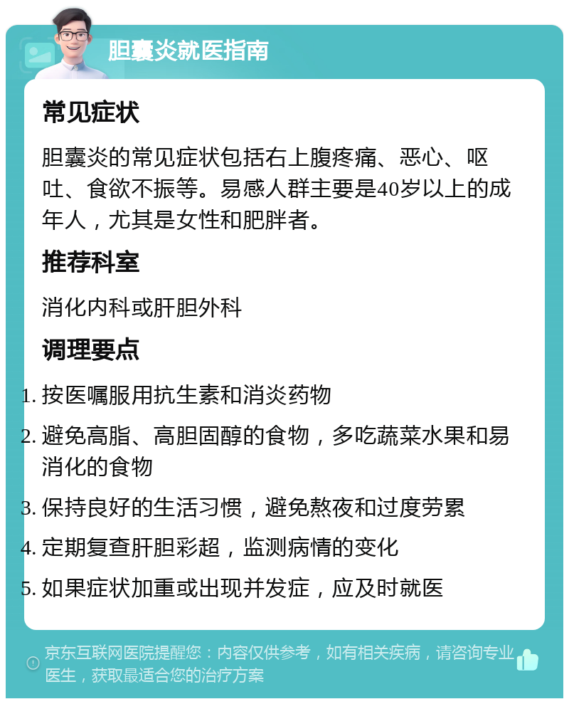 胆囊炎就医指南 常见症状 胆囊炎的常见症状包括右上腹疼痛、恶心、呕吐、食欲不振等。易感人群主要是40岁以上的成年人，尤其是女性和肥胖者。 推荐科室 消化内科或肝胆外科 调理要点 按医嘱服用抗生素和消炎药物 避免高脂、高胆固醇的食物，多吃蔬菜水果和易消化的食物 保持良好的生活习惯，避免熬夜和过度劳累 定期复查肝胆彩超，监测病情的变化 如果症状加重或出现并发症，应及时就医