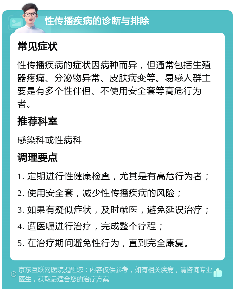 性传播疾病的诊断与排除 常见症状 性传播疾病的症状因病种而异，但通常包括生殖器疼痛、分泌物异常、皮肤病变等。易感人群主要是有多个性伴侣、不使用安全套等高危行为者。 推荐科室 感染科或性病科 调理要点 1. 定期进行性健康检查，尤其是有高危行为者； 2. 使用安全套，减少性传播疾病的风险； 3. 如果有疑似症状，及时就医，避免延误治疗； 4. 遵医嘱进行治疗，完成整个疗程； 5. 在治疗期间避免性行为，直到完全康复。