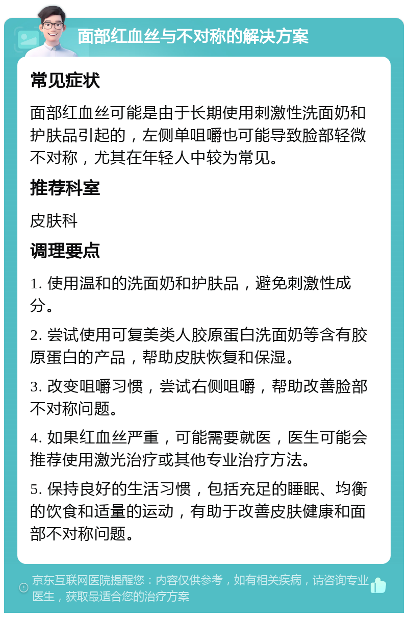 面部红血丝与不对称的解决方案 常见症状 面部红血丝可能是由于长期使用刺激性洗面奶和护肤品引起的，左侧单咀嚼也可能导致脸部轻微不对称，尤其在年轻人中较为常见。 推荐科室 皮肤科 调理要点 1. 使用温和的洗面奶和护肤品，避免刺激性成分。 2. 尝试使用可复美类人胶原蛋白洗面奶等含有胶原蛋白的产品，帮助皮肤恢复和保湿。 3. 改变咀嚼习惯，尝试右侧咀嚼，帮助改善脸部不对称问题。 4. 如果红血丝严重，可能需要就医，医生可能会推荐使用激光治疗或其他专业治疗方法。 5. 保持良好的生活习惯，包括充足的睡眠、均衡的饮食和适量的运动，有助于改善皮肤健康和面部不对称问题。