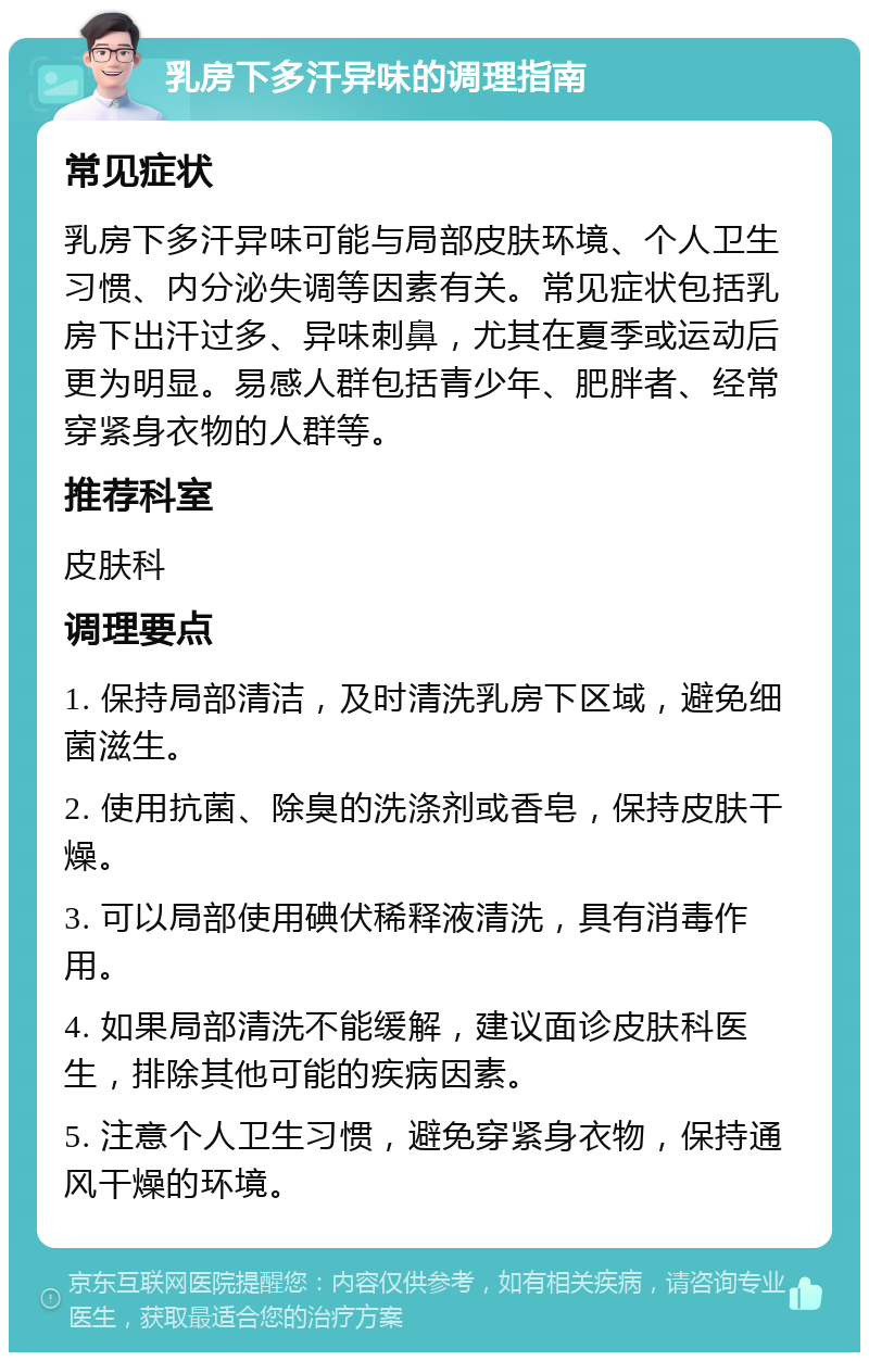 乳房下多汗异味的调理指南 常见症状 乳房下多汗异味可能与局部皮肤环境、个人卫生习惯、内分泌失调等因素有关。常见症状包括乳房下出汗过多、异味刺鼻，尤其在夏季或运动后更为明显。易感人群包括青少年、肥胖者、经常穿紧身衣物的人群等。 推荐科室 皮肤科 调理要点 1. 保持局部清洁，及时清洗乳房下区域，避免细菌滋生。 2. 使用抗菌、除臭的洗涤剂或香皂，保持皮肤干燥。 3. 可以局部使用碘伏稀释液清洗，具有消毒作用。 4. 如果局部清洗不能缓解，建议面诊皮肤科医生，排除其他可能的疾病因素。 5. 注意个人卫生习惯，避免穿紧身衣物，保持通风干燥的环境。