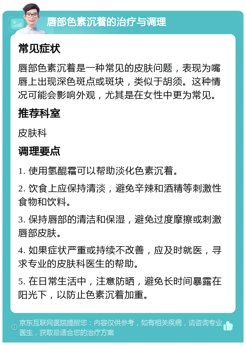 唇部色素沉着的治疗与调理 常见症状 唇部色素沉着是一种常见的皮肤问题，表现为嘴唇上出现深色斑点或斑块，类似于胡须。这种情况可能会影响外观，尤其是在女性中更为常见。 推荐科室 皮肤科 调理要点 1. 使用氢醌霜可以帮助淡化色素沉着。 2. 饮食上应保持清淡，避免辛辣和酒精等刺激性食物和饮料。 3. 保持唇部的清洁和保湿，避免过度摩擦或刺激唇部皮肤。 4. 如果症状严重或持续不改善，应及时就医，寻求专业的皮肤科医生的帮助。 5. 在日常生活中，注意防晒，避免长时间暴露在阳光下，以防止色素沉着加重。