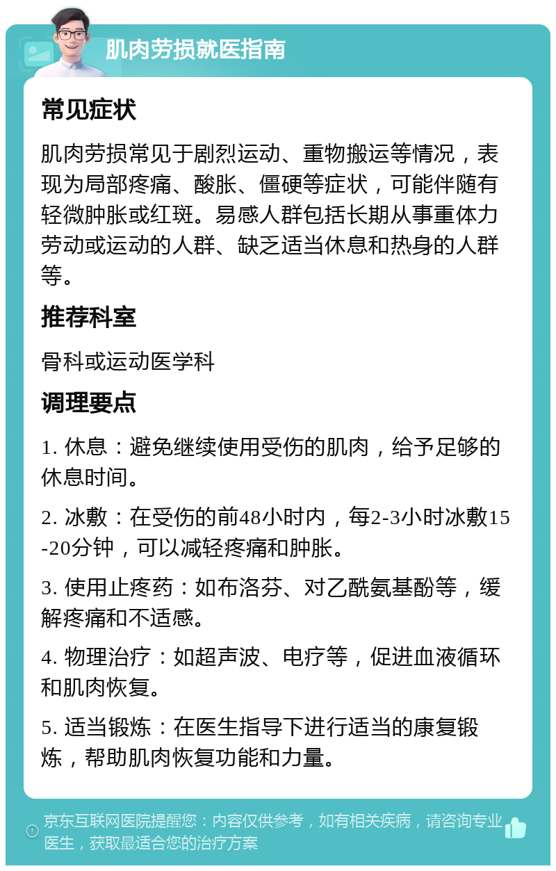 肌肉劳损就医指南 常见症状 肌肉劳损常见于剧烈运动、重物搬运等情况，表现为局部疼痛、酸胀、僵硬等症状，可能伴随有轻微肿胀或红斑。易感人群包括长期从事重体力劳动或运动的人群、缺乏适当休息和热身的人群等。 推荐科室 骨科或运动医学科 调理要点 1. 休息：避免继续使用受伤的肌肉，给予足够的休息时间。 2. 冰敷：在受伤的前48小时内，每2-3小时冰敷15-20分钟，可以减轻疼痛和肿胀。 3. 使用止疼药：如布洛芬、对乙酰氨基酚等，缓解疼痛和不适感。 4. 物理治疗：如超声波、电疗等，促进血液循环和肌肉恢复。 5. 适当锻炼：在医生指导下进行适当的康复锻炼，帮助肌肉恢复功能和力量。