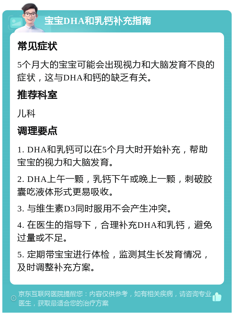 宝宝DHA和乳钙补充指南 常见症状 5个月大的宝宝可能会出现视力和大脑发育不良的症状，这与DHA和钙的缺乏有关。 推荐科室 儿科 调理要点 1. DHA和乳钙可以在5个月大时开始补充，帮助宝宝的视力和大脑发育。 2. DHA上午一颗，乳钙下午或晚上一颗，刺破胶囊吃液体形式更易吸收。 3. 与维生素D3同时服用不会产生冲突。 4. 在医生的指导下，合理补充DHA和乳钙，避免过量或不足。 5. 定期带宝宝进行体检，监测其生长发育情况，及时调整补充方案。