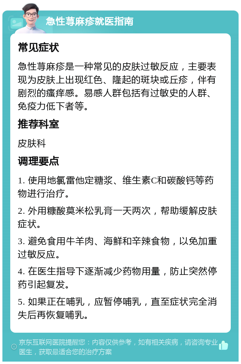 急性荨麻疹就医指南 常见症状 急性荨麻疹是一种常见的皮肤过敏反应，主要表现为皮肤上出现红色、隆起的斑块或丘疹，伴有剧烈的瘙痒感。易感人群包括有过敏史的人群、免疫力低下者等。 推荐科室 皮肤科 调理要点 1. 使用地氯雷他定糖浆、维生素C和碳酸钙等药物进行治疗。 2. 外用糠酸莫米松乳膏一天两次，帮助缓解皮肤症状。 3. 避免食用牛羊肉、海鲜和辛辣食物，以免加重过敏反应。 4. 在医生指导下逐渐减少药物用量，防止突然停药引起复发。 5. 如果正在哺乳，应暂停哺乳，直至症状完全消失后再恢复哺乳。