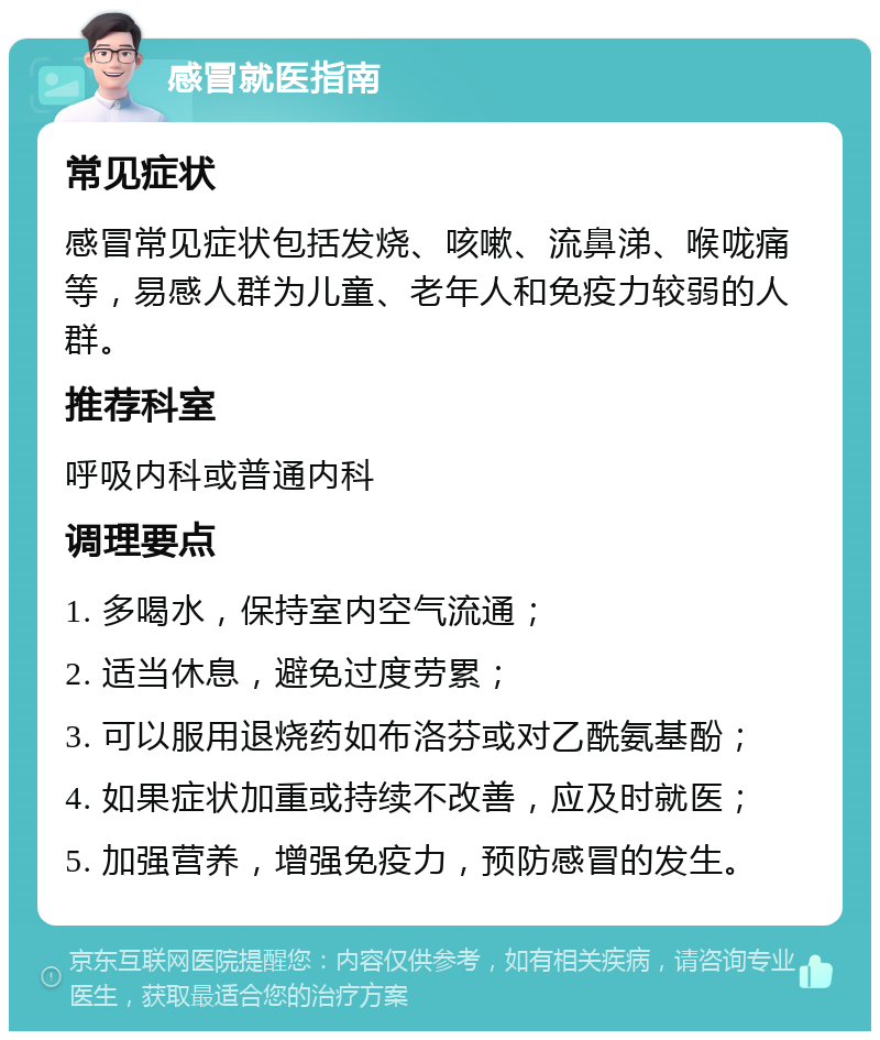 感冒就医指南 常见症状 感冒常见症状包括发烧、咳嗽、流鼻涕、喉咙痛等，易感人群为儿童、老年人和免疫力较弱的人群。 推荐科室 呼吸内科或普通内科 调理要点 1. 多喝水，保持室内空气流通； 2. 适当休息，避免过度劳累； 3. 可以服用退烧药如布洛芬或对乙酰氨基酚； 4. 如果症状加重或持续不改善，应及时就医； 5. 加强营养，增强免疫力，预防感冒的发生。