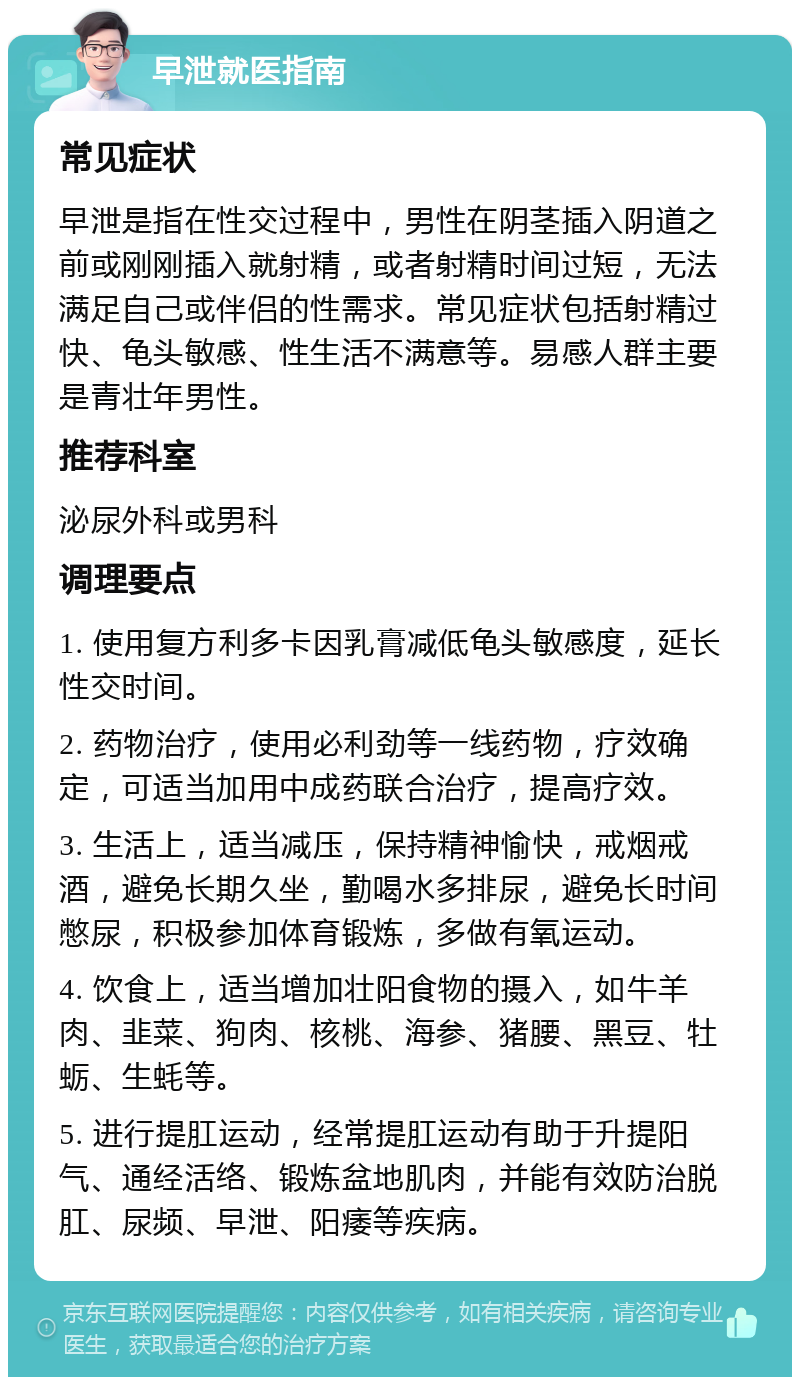 早泄就医指南 常见症状 早泄是指在性交过程中，男性在阴茎插入阴道之前或刚刚插入就射精，或者射精时间过短，无法满足自己或伴侣的性需求。常见症状包括射精过快、龟头敏感、性生活不满意等。易感人群主要是青壮年男性。 推荐科室 泌尿外科或男科 调理要点 1. 使用复方利多卡因乳膏减低龟头敏感度，延长性交时间。 2. 药物治疗，使用必利劲等一线药物，疗效确定，可适当加用中成药联合治疗，提高疗效。 3. 生活上，适当减压，保持精神愉快，戒烟戒酒，避免长期久坐，勤喝水多排尿，避免长时间憋尿，积极参加体育锻炼，多做有氧运动。 4. 饮食上，适当增加壮阳食物的摄入，如牛羊肉、韭菜、狗肉、核桃、海参、猪腰、黑豆、牡蛎、生蚝等。 5. 进行提肛运动，经常提肛运动有助于升提阳气、通经活络、锻炼盆地肌肉，并能有效防治脱肛、尿频、早泄、阳痿等疾病。