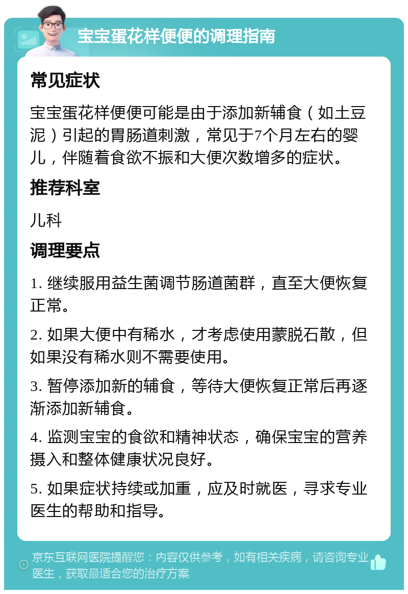 宝宝蛋花样便便的调理指南 常见症状 宝宝蛋花样便便可能是由于添加新辅食（如土豆泥）引起的胃肠道刺激，常见于7个月左右的婴儿，伴随着食欲不振和大便次数增多的症状。 推荐科室 儿科 调理要点 1. 继续服用益生菌调节肠道菌群，直至大便恢复正常。 2. 如果大便中有稀水，才考虑使用蒙脱石散，但如果没有稀水则不需要使用。 3. 暂停添加新的辅食，等待大便恢复正常后再逐渐添加新辅食。 4. 监测宝宝的食欲和精神状态，确保宝宝的营养摄入和整体健康状况良好。 5. 如果症状持续或加重，应及时就医，寻求专业医生的帮助和指导。