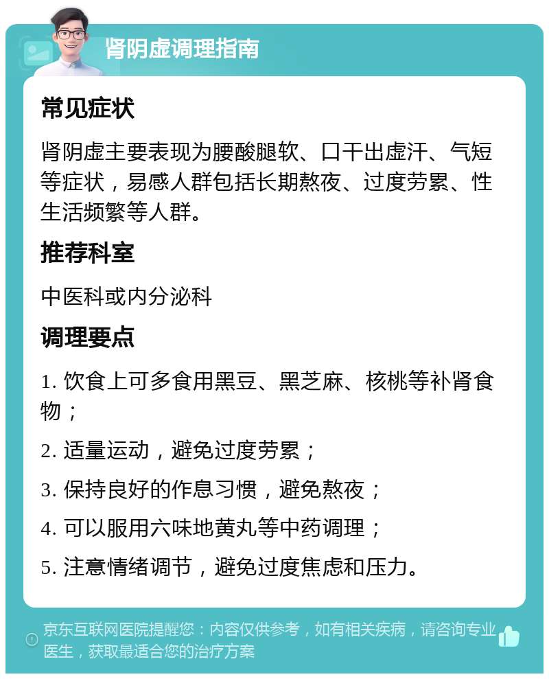 肾阴虚调理指南 常见症状 肾阴虚主要表现为腰酸腿软、口干出虚汗、气短等症状，易感人群包括长期熬夜、过度劳累、性生活频繁等人群。 推荐科室 中医科或内分泌科 调理要点 1. 饮食上可多食用黑豆、黑芝麻、核桃等补肾食物； 2. 适量运动，避免过度劳累； 3. 保持良好的作息习惯，避免熬夜； 4. 可以服用六味地黄丸等中药调理； 5. 注意情绪调节，避免过度焦虑和压力。