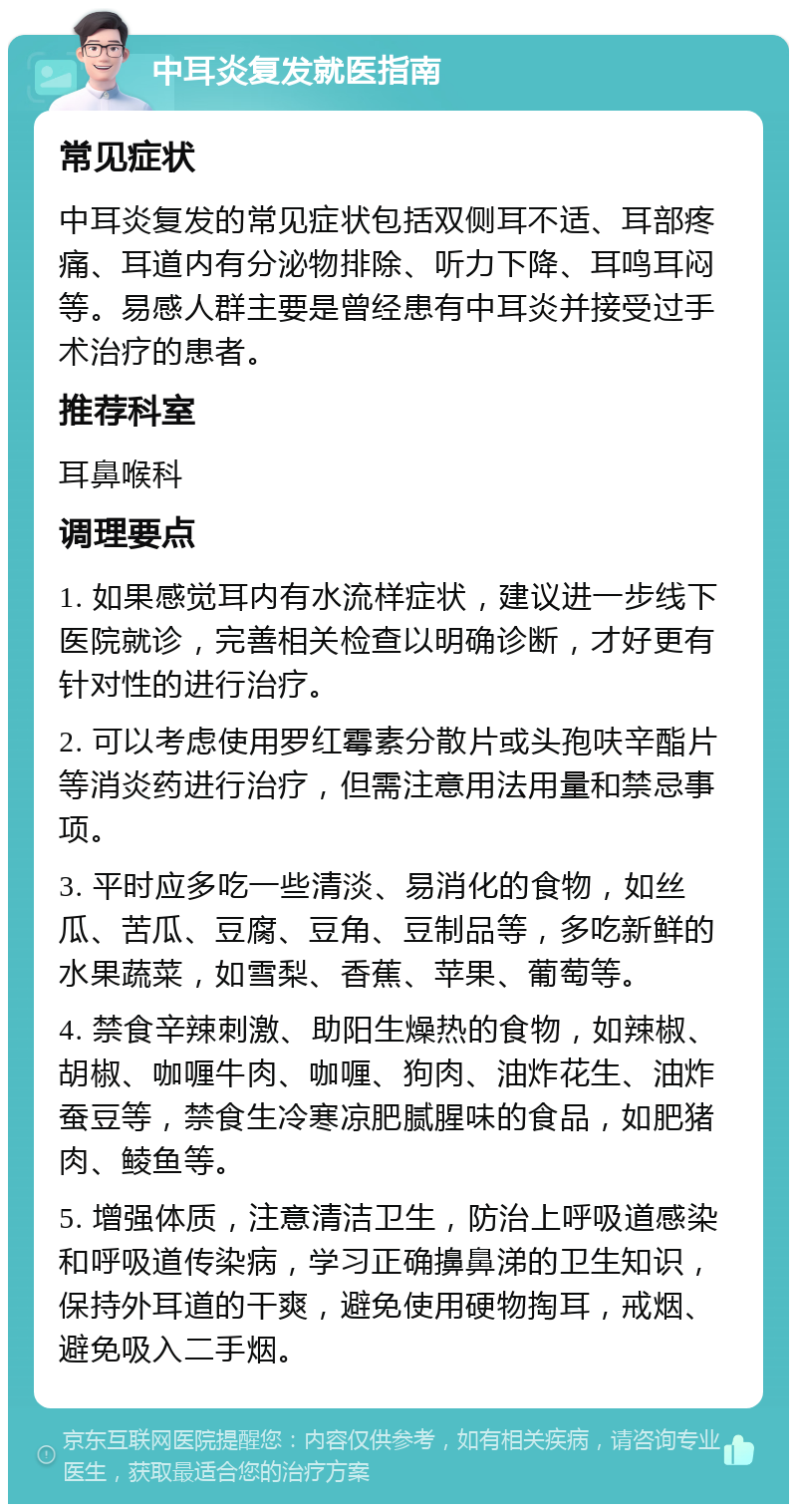 中耳炎复发就医指南 常见症状 中耳炎复发的常见症状包括双侧耳不适、耳部疼痛、耳道内有分泌物排除、听力下降、耳鸣耳闷等。易感人群主要是曾经患有中耳炎并接受过手术治疗的患者。 推荐科室 耳鼻喉科 调理要点 1. 如果感觉耳内有水流样症状，建议进一步线下医院就诊，完善相关检查以明确诊断，才好更有针对性的进行治疗。 2. 可以考虑使用罗红霉素分散片或头孢呋辛酯片等消炎药进行治疗，但需注意用法用量和禁忌事项。 3. 平时应多吃一些清淡、易消化的食物，如丝瓜、苦瓜、豆腐、豆角、豆制品等，多吃新鲜的水果蔬菜，如雪梨、香蕉、苹果、葡萄等。 4. 禁食辛辣刺激、助阳生燥热的食物，如辣椒、胡椒、咖喱牛肉、咖喱、狗肉、油炸花生、油炸蚕豆等，禁食生冷寒凉肥腻腥味的食品，如肥猪肉、鲮鱼等。 5. 增强体质，注意清洁卫生，防治上呼吸道感染和呼吸道传染病，学习正确擤鼻涕的卫生知识，保持外耳道的干爽，避免使用硬物掏耳，戒烟、避免吸入二手烟。