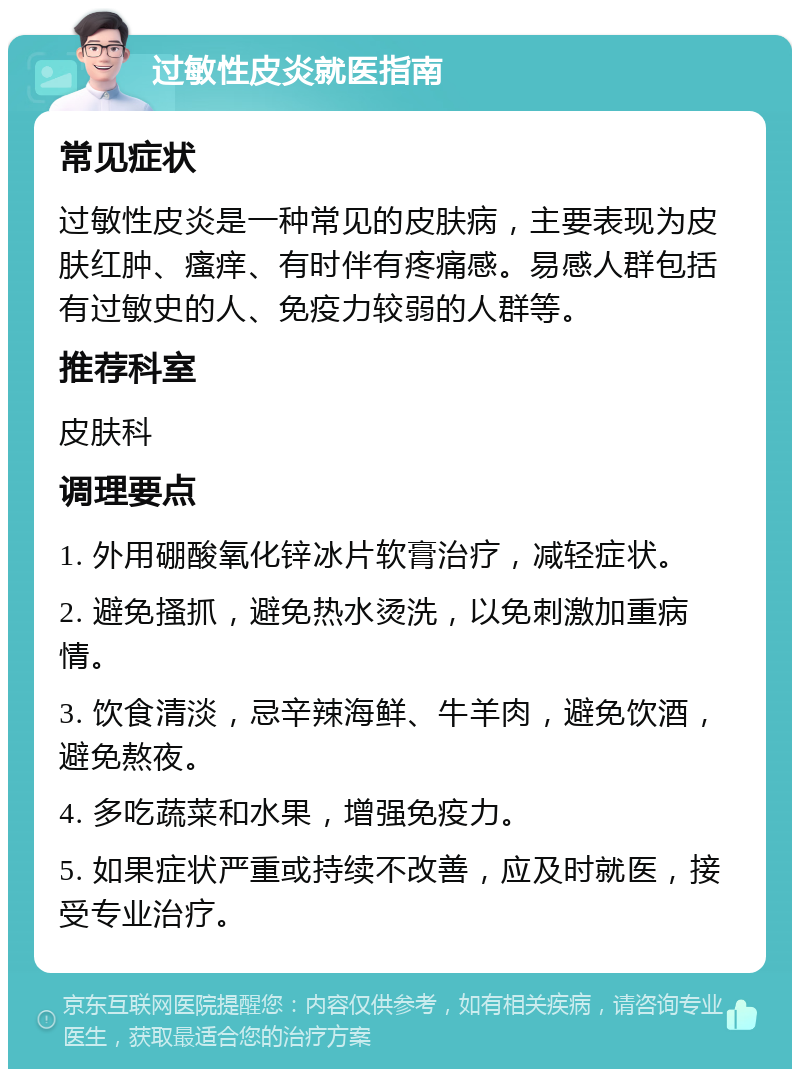 过敏性皮炎就医指南 常见症状 过敏性皮炎是一种常见的皮肤病，主要表现为皮肤红肿、瘙痒、有时伴有疼痛感。易感人群包括有过敏史的人、免疫力较弱的人群等。 推荐科室 皮肤科 调理要点 1. 外用硼酸氧化锌冰片软膏治疗，减轻症状。 2. 避免搔抓，避免热水烫洗，以免刺激加重病情。 3. 饮食清淡，忌辛辣海鲜、牛羊肉，避免饮酒，避免熬夜。 4. 多吃蔬菜和水果，增强免疫力。 5. 如果症状严重或持续不改善，应及时就医，接受专业治疗。