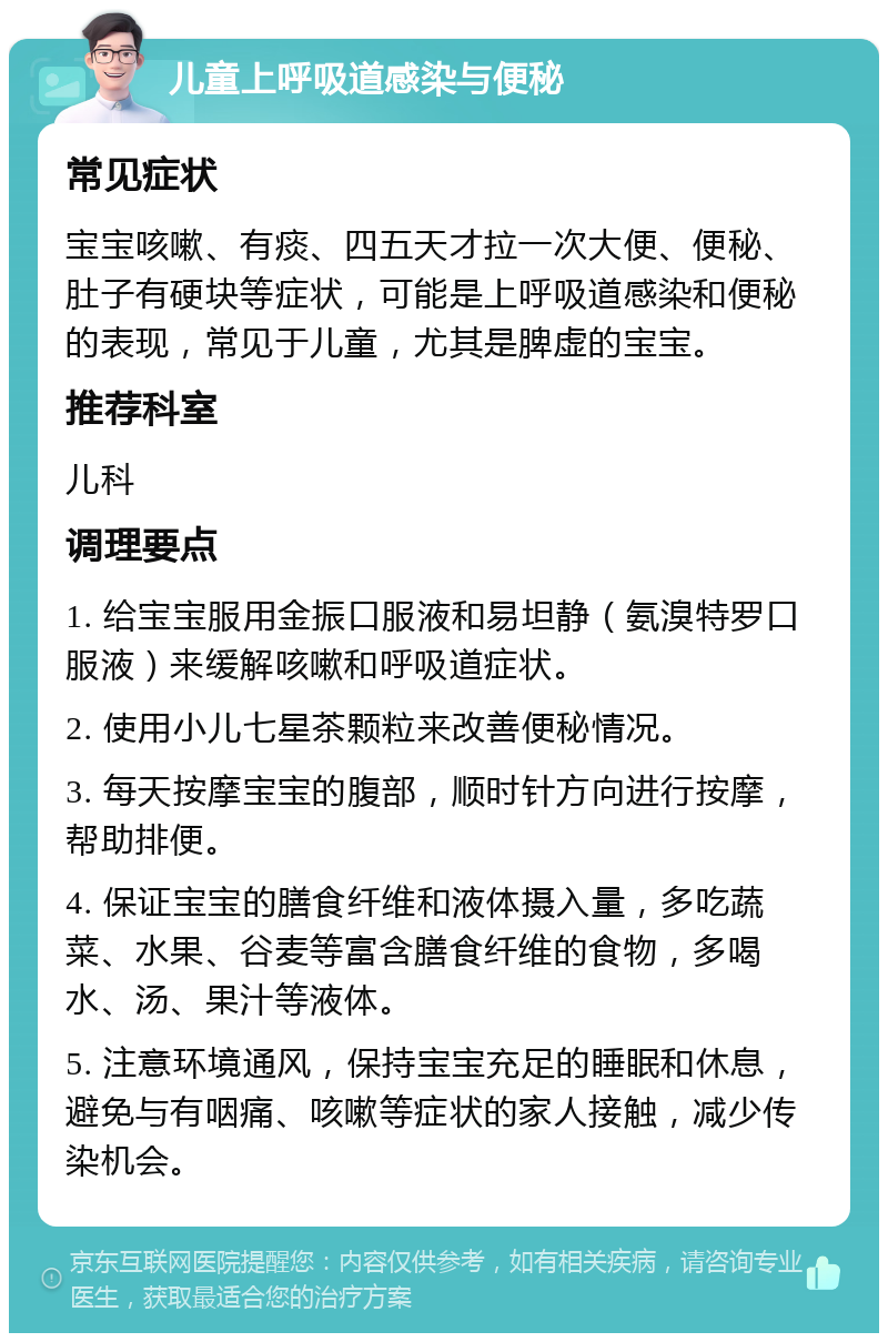 儿童上呼吸道感染与便秘 常见症状 宝宝咳嗽、有痰、四五天才拉一次大便、便秘、肚子有硬块等症状，可能是上呼吸道感染和便秘的表现，常见于儿童，尤其是脾虚的宝宝。 推荐科室 儿科 调理要点 1. 给宝宝服用金振口服液和易坦静（氨溴特罗口服液）来缓解咳嗽和呼吸道症状。 2. 使用小儿七星茶颗粒来改善便秘情况。 3. 每天按摩宝宝的腹部，顺时针方向进行按摩，帮助排便。 4. 保证宝宝的膳食纤维和液体摄入量，多吃蔬菜、水果、谷麦等富含膳食纤维的食物，多喝水、汤、果汁等液体。 5. 注意环境通风，保持宝宝充足的睡眠和休息，避免与有咽痛、咳嗽等症状的家人接触，减少传染机会。