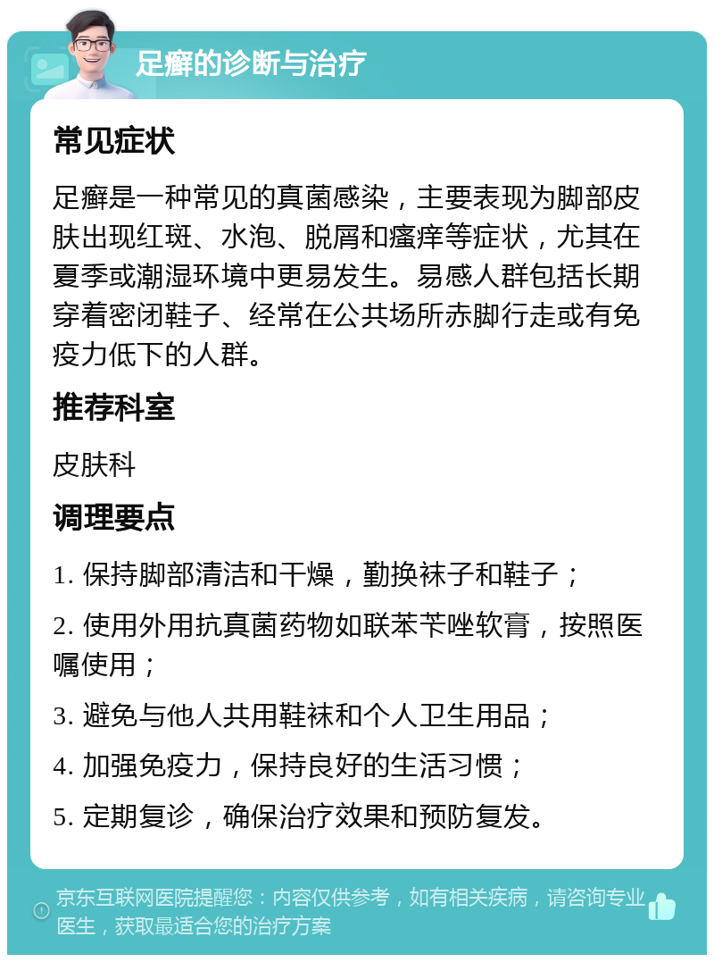 足癣的诊断与治疗 常见症状 足癣是一种常见的真菌感染，主要表现为脚部皮肤出现红斑、水泡、脱屑和瘙痒等症状，尤其在夏季或潮湿环境中更易发生。易感人群包括长期穿着密闭鞋子、经常在公共场所赤脚行走或有免疫力低下的人群。 推荐科室 皮肤科 调理要点 1. 保持脚部清洁和干燥，勤换袜子和鞋子； 2. 使用外用抗真菌药物如联苯苄唑软膏，按照医嘱使用； 3. 避免与他人共用鞋袜和个人卫生用品； 4. 加强免疫力，保持良好的生活习惯； 5. 定期复诊，确保治疗效果和预防复发。