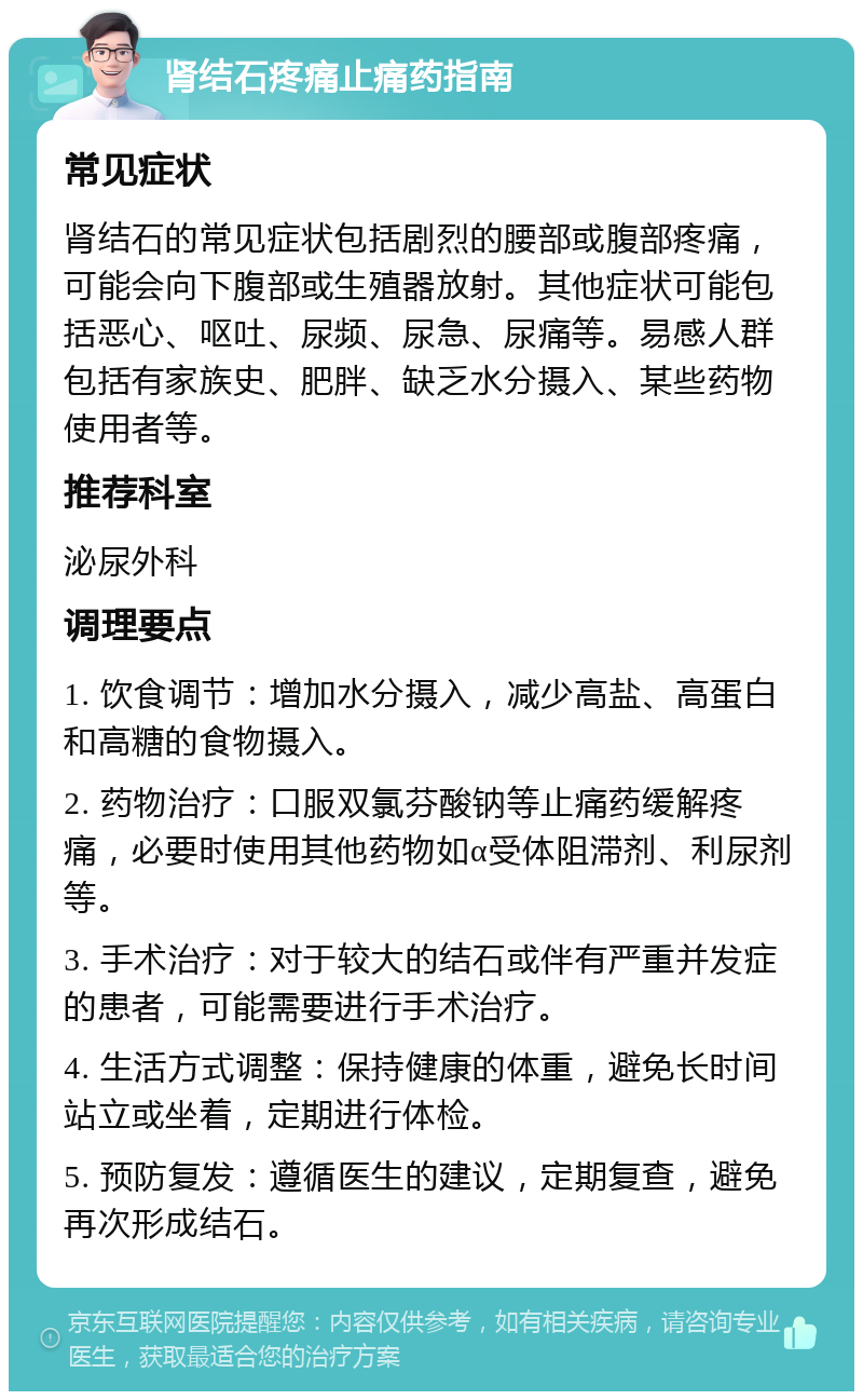 肾结石疼痛止痛药指南 常见症状 肾结石的常见症状包括剧烈的腰部或腹部疼痛，可能会向下腹部或生殖器放射。其他症状可能包括恶心、呕吐、尿频、尿急、尿痛等。易感人群包括有家族史、肥胖、缺乏水分摄入、某些药物使用者等。 推荐科室 泌尿外科 调理要点 1. 饮食调节：增加水分摄入，减少高盐、高蛋白和高糖的食物摄入。 2. 药物治疗：口服双氯芬酸钠等止痛药缓解疼痛，必要时使用其他药物如α受体阻滞剂、利尿剂等。 3. 手术治疗：对于较大的结石或伴有严重并发症的患者，可能需要进行手术治疗。 4. 生活方式调整：保持健康的体重，避免长时间站立或坐着，定期进行体检。 5. 预防复发：遵循医生的建议，定期复查，避免再次形成结石。