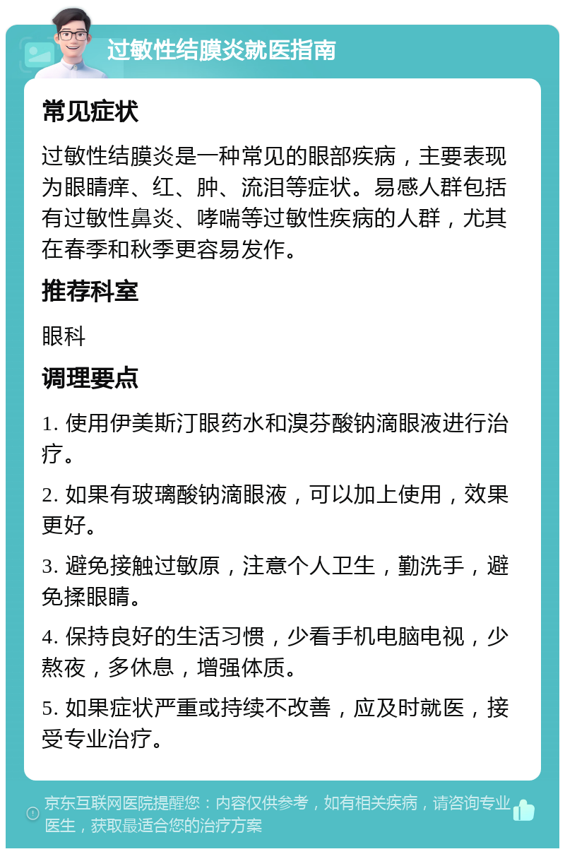 过敏性结膜炎就医指南 常见症状 过敏性结膜炎是一种常见的眼部疾病，主要表现为眼睛痒、红、肿、流泪等症状。易感人群包括有过敏性鼻炎、哮喘等过敏性疾病的人群，尤其在春季和秋季更容易发作。 推荐科室 眼科 调理要点 1. 使用伊美斯汀眼药水和溴芬酸钠滴眼液进行治疗。 2. 如果有玻璃酸钠滴眼液，可以加上使用，效果更好。 3. 避免接触过敏原，注意个人卫生，勤洗手，避免揉眼睛。 4. 保持良好的生活习惯，少看手机电脑电视，少熬夜，多休息，增强体质。 5. 如果症状严重或持续不改善，应及时就医，接受专业治疗。