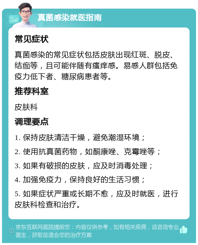 真菌感染就医指南 常见症状 真菌感染的常见症状包括皮肤出现红斑、脱皮、结痂等，且可能伴随有瘙痒感。易感人群包括免疫力低下者、糖尿病患者等。 推荐科室 皮肤科 调理要点 1. 保持皮肤清洁干燥，避免潮湿环境； 2. 使用抗真菌药物，如酮康唑、克霉唑等； 3. 如果有破损的皮肤，应及时消毒处理； 4. 加强免疫力，保持良好的生活习惯； 5. 如果症状严重或长期不愈，应及时就医，进行皮肤科检查和治疗。