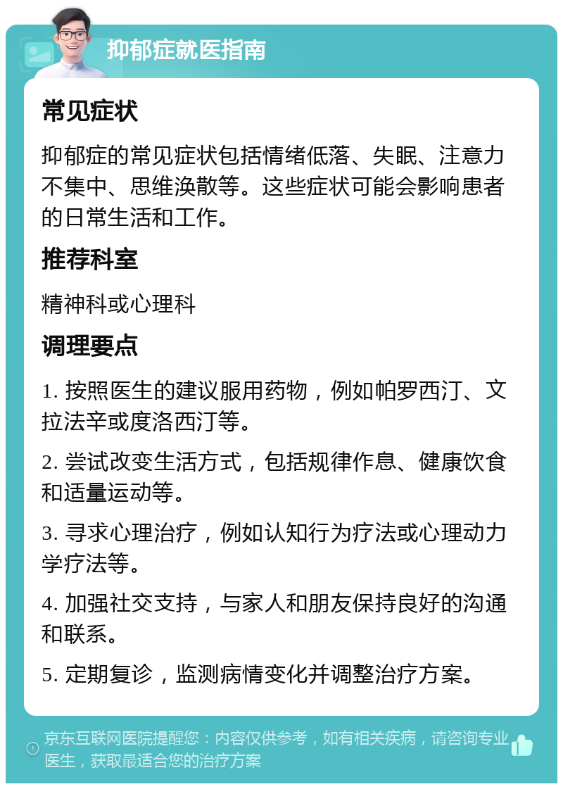 抑郁症就医指南 常见症状 抑郁症的常见症状包括情绪低落、失眠、注意力不集中、思维涣散等。这些症状可能会影响患者的日常生活和工作。 推荐科室 精神科或心理科 调理要点 1. 按照医生的建议服用药物，例如帕罗西汀、文拉法辛或度洛西汀等。 2. 尝试改变生活方式，包括规律作息、健康饮食和适量运动等。 3. 寻求心理治疗，例如认知行为疗法或心理动力学疗法等。 4. 加强社交支持，与家人和朋友保持良好的沟通和联系。 5. 定期复诊，监测病情变化并调整治疗方案。