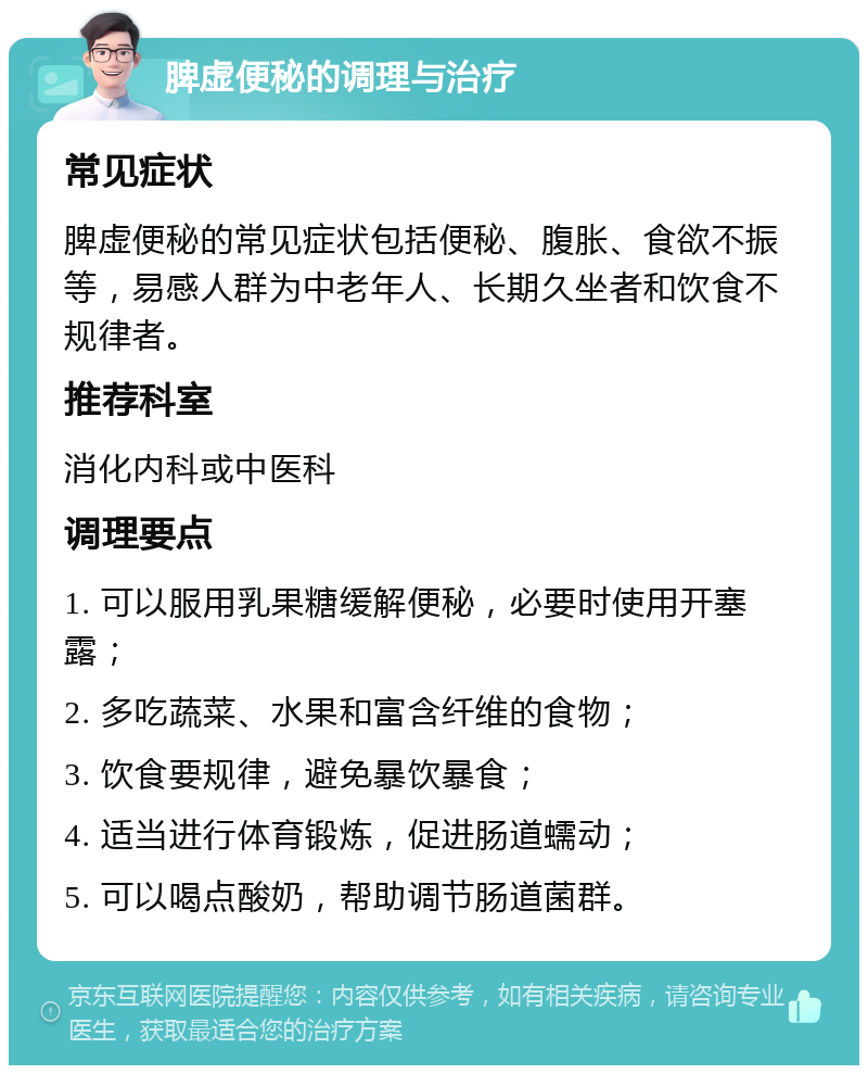 脾虚便秘的调理与治疗 常见症状 脾虚便秘的常见症状包括便秘、腹胀、食欲不振等，易感人群为中老年人、长期久坐者和饮食不规律者。 推荐科室 消化内科或中医科 调理要点 1. 可以服用乳果糖缓解便秘，必要时使用开塞露； 2. 多吃蔬菜、水果和富含纤维的食物； 3. 饮食要规律，避免暴饮暴食； 4. 适当进行体育锻炼，促进肠道蠕动； 5. 可以喝点酸奶，帮助调节肠道菌群。