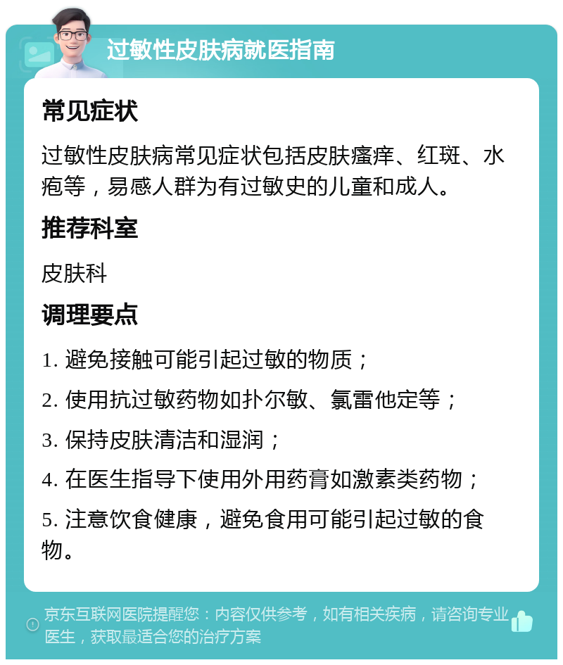 过敏性皮肤病就医指南 常见症状 过敏性皮肤病常见症状包括皮肤瘙痒、红斑、水疱等，易感人群为有过敏史的儿童和成人。 推荐科室 皮肤科 调理要点 1. 避免接触可能引起过敏的物质； 2. 使用抗过敏药物如扑尔敏、氯雷他定等； 3. 保持皮肤清洁和湿润； 4. 在医生指导下使用外用药膏如激素类药物； 5. 注意饮食健康，避免食用可能引起过敏的食物。