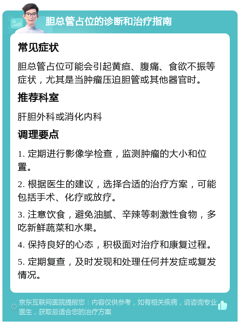 胆总管占位的诊断和治疗指南 常见症状 胆总管占位可能会引起黄疸、腹痛、食欲不振等症状，尤其是当肿瘤压迫胆管或其他器官时。 推荐科室 肝胆外科或消化内科 调理要点 1. 定期进行影像学检查，监测肿瘤的大小和位置。 2. 根据医生的建议，选择合适的治疗方案，可能包括手术、化疗或放疗。 3. 注意饮食，避免油腻、辛辣等刺激性食物，多吃新鲜蔬菜和水果。 4. 保持良好的心态，积极面对治疗和康复过程。 5. 定期复查，及时发现和处理任何并发症或复发情况。