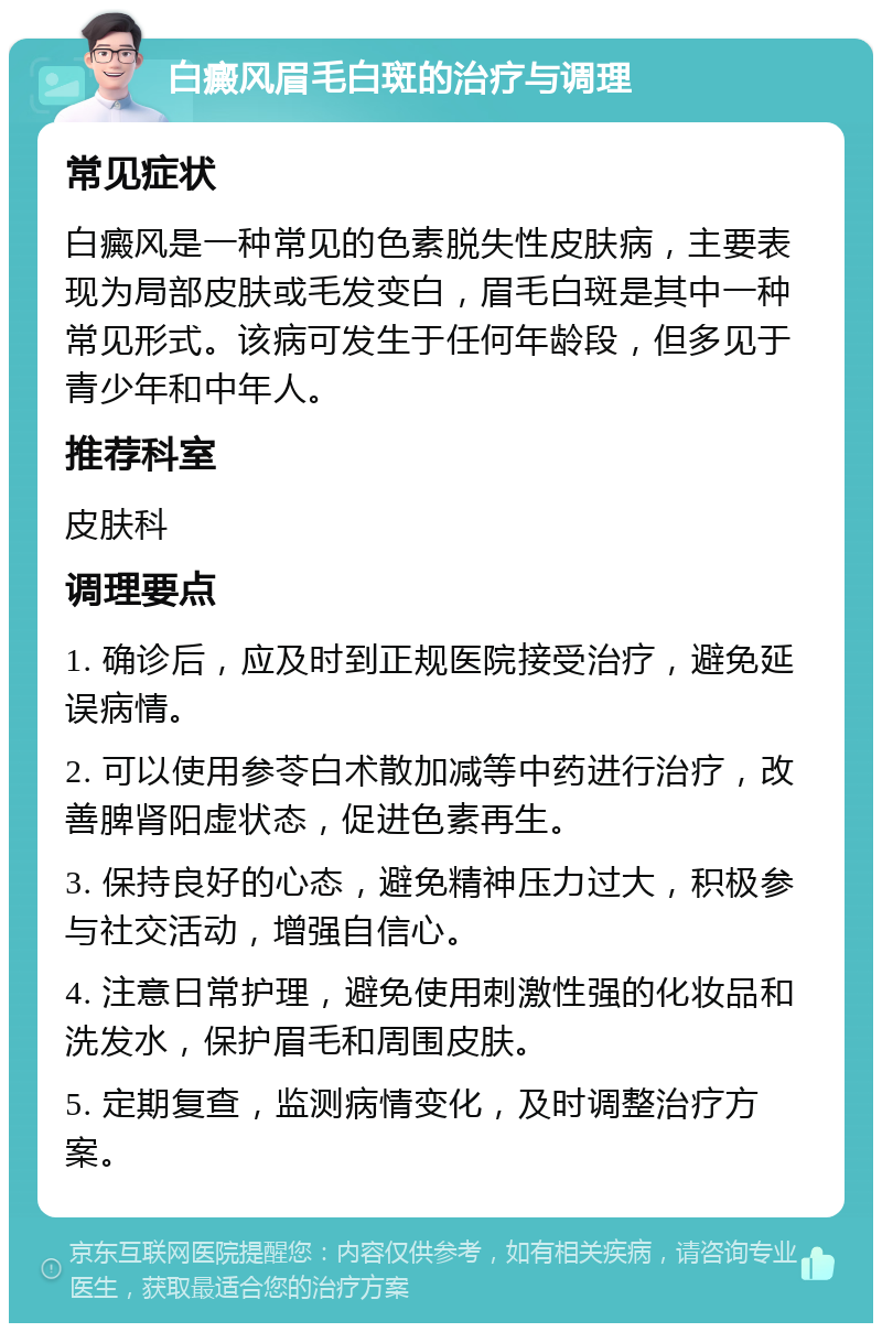 白癜风眉毛白斑的治疗与调理 常见症状 白癜风是一种常见的色素脱失性皮肤病，主要表现为局部皮肤或毛发变白，眉毛白斑是其中一种常见形式。该病可发生于任何年龄段，但多见于青少年和中年人。 推荐科室 皮肤科 调理要点 1. 确诊后，应及时到正规医院接受治疗，避免延误病情。 2. 可以使用参苓白术散加减等中药进行治疗，改善脾肾阳虚状态，促进色素再生。 3. 保持良好的心态，避免精神压力过大，积极参与社交活动，增强自信心。 4. 注意日常护理，避免使用刺激性强的化妆品和洗发水，保护眉毛和周围皮肤。 5. 定期复查，监测病情变化，及时调整治疗方案。