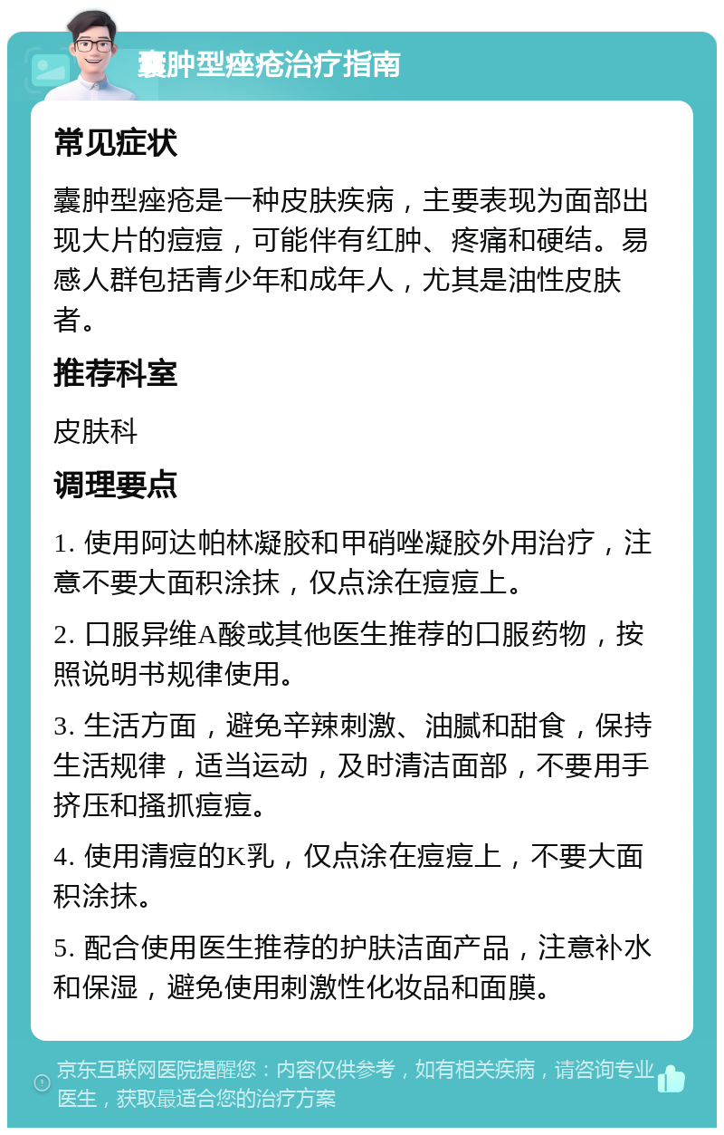 囊肿型痤疮治疗指南 常见症状 囊肿型痤疮是一种皮肤疾病，主要表现为面部出现大片的痘痘，可能伴有红肿、疼痛和硬结。易感人群包括青少年和成年人，尤其是油性皮肤者。 推荐科室 皮肤科 调理要点 1. 使用阿达帕林凝胶和甲硝唑凝胶外用治疗，注意不要大面积涂抹，仅点涂在痘痘上。 2. 口服异维A酸或其他医生推荐的口服药物，按照说明书规律使用。 3. 生活方面，避免辛辣刺激、油腻和甜食，保持生活规律，适当运动，及时清洁面部，不要用手挤压和搔抓痘痘。 4. 使用清痘的K乳，仅点涂在痘痘上，不要大面积涂抹。 5. 配合使用医生推荐的护肤洁面产品，注意补水和保湿，避免使用刺激性化妆品和面膜。