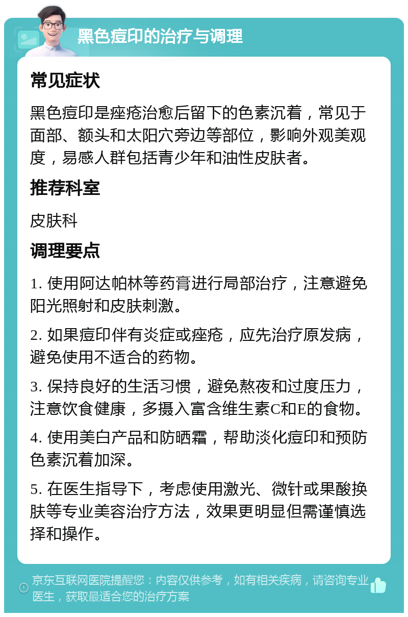 黑色痘印的治疗与调理 常见症状 黑色痘印是痤疮治愈后留下的色素沉着，常见于面部、额头和太阳穴旁边等部位，影响外观美观度，易感人群包括青少年和油性皮肤者。 推荐科室 皮肤科 调理要点 1. 使用阿达帕林等药膏进行局部治疗，注意避免阳光照射和皮肤刺激。 2. 如果痘印伴有炎症或痤疮，应先治疗原发病，避免使用不适合的药物。 3. 保持良好的生活习惯，避免熬夜和过度压力，注意饮食健康，多摄入富含维生素C和E的食物。 4. 使用美白产品和防晒霜，帮助淡化痘印和预防色素沉着加深。 5. 在医生指导下，考虑使用激光、微针或果酸换肤等专业美容治疗方法，效果更明显但需谨慎选择和操作。