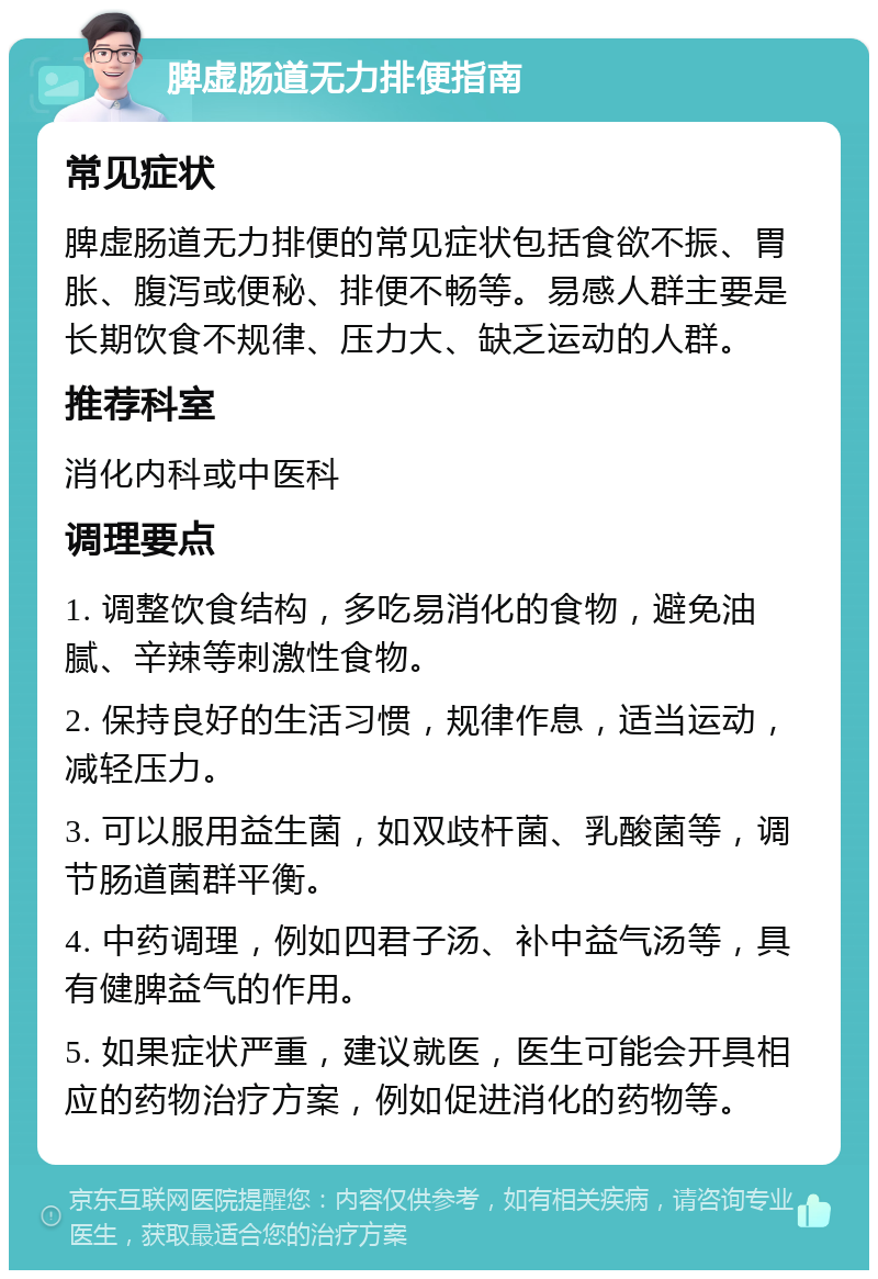 脾虚肠道无力排便指南 常见症状 脾虚肠道无力排便的常见症状包括食欲不振、胃胀、腹泻或便秘、排便不畅等。易感人群主要是长期饮食不规律、压力大、缺乏运动的人群。 推荐科室 消化内科或中医科 调理要点 1. 调整饮食结构，多吃易消化的食物，避免油腻、辛辣等刺激性食物。 2. 保持良好的生活习惯，规律作息，适当运动，减轻压力。 3. 可以服用益生菌，如双歧杆菌、乳酸菌等，调节肠道菌群平衡。 4. 中药调理，例如四君子汤、补中益气汤等，具有健脾益气的作用。 5. 如果症状严重，建议就医，医生可能会开具相应的药物治疗方案，例如促进消化的药物等。