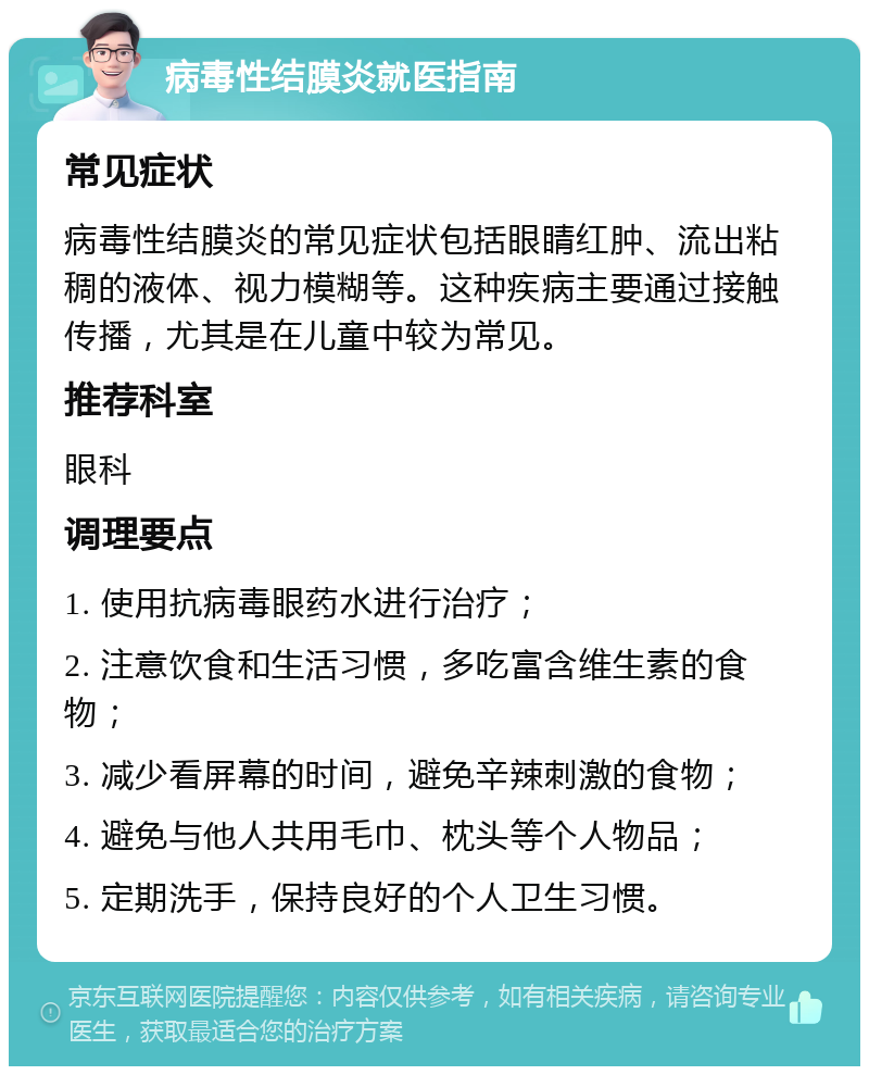 病毒性结膜炎就医指南 常见症状 病毒性结膜炎的常见症状包括眼睛红肿、流出粘稠的液体、视力模糊等。这种疾病主要通过接触传播，尤其是在儿童中较为常见。 推荐科室 眼科 调理要点 1. 使用抗病毒眼药水进行治疗； 2. 注意饮食和生活习惯，多吃富含维生素的食物； 3. 减少看屏幕的时间，避免辛辣刺激的食物； 4. 避免与他人共用毛巾、枕头等个人物品； 5. 定期洗手，保持良好的个人卫生习惯。