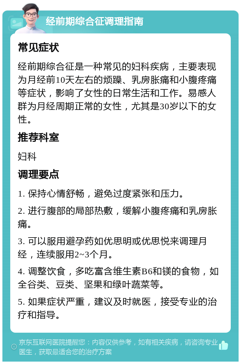 经前期综合征调理指南 常见症状 经前期综合征是一种常见的妇科疾病，主要表现为月经前10天左右的烦躁、乳房胀痛和小腹疼痛等症状，影响了女性的日常生活和工作。易感人群为月经周期正常的女性，尤其是30岁以下的女性。 推荐科室 妇科 调理要点 1. 保持心情舒畅，避免过度紧张和压力。 2. 进行腹部的局部热敷，缓解小腹疼痛和乳房胀痛。 3. 可以服用避孕药如优思明或优思悦来调理月经，连续服用2~3个月。 4. 调整饮食，多吃富含维生素B6和镁的食物，如全谷类、豆类、坚果和绿叶蔬菜等。 5. 如果症状严重，建议及时就医，接受专业的治疗和指导。