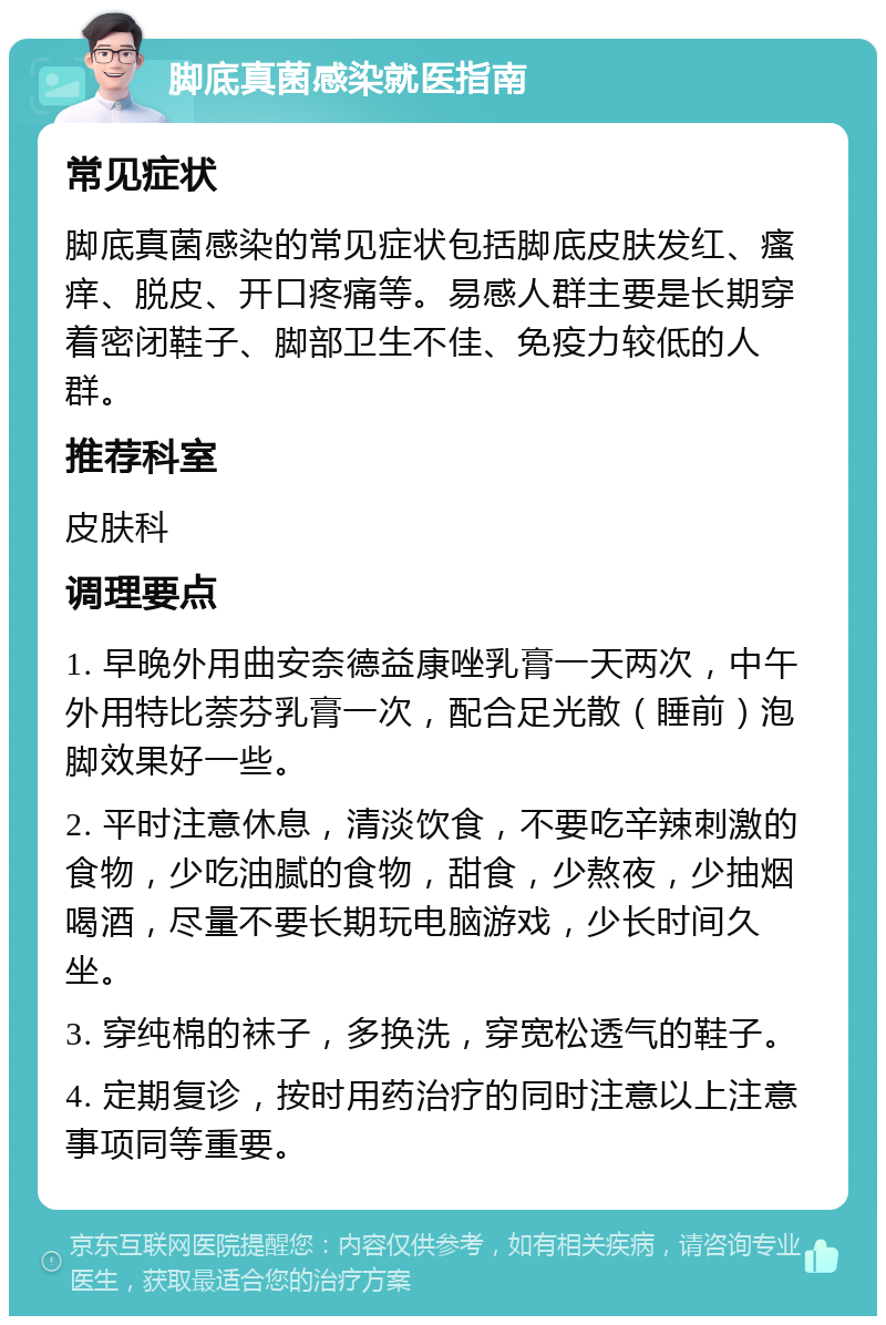 脚底真菌感染就医指南 常见症状 脚底真菌感染的常见症状包括脚底皮肤发红、瘙痒、脱皮、开口疼痛等。易感人群主要是长期穿着密闭鞋子、脚部卫生不佳、免疫力较低的人群。 推荐科室 皮肤科 调理要点 1. 早晚外用曲安奈德益康唑乳膏一天两次，中午外用特比萘芬乳膏一次，配合足光散（睡前）泡脚效果好一些。 2. 平时注意休息，清淡饮食，不要吃辛辣刺激的食物，少吃油腻的食物，甜食，少熬夜，少抽烟喝酒，尽量不要长期玩电脑游戏，少长时间久坐。 3. 穿纯棉的袜子，多换洗，穿宽松透气的鞋子。 4. 定期复诊，按时用药治疗的同时注意以上注意事项同等重要。