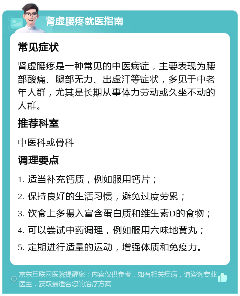 肾虚腰疼就医指南 常见症状 肾虚腰疼是一种常见的中医病症，主要表现为腰部酸痛、腿部无力、出虚汗等症状，多见于中老年人群，尤其是长期从事体力劳动或久坐不动的人群。 推荐科室 中医科或骨科 调理要点 1. 适当补充钙质，例如服用钙片； 2. 保持良好的生活习惯，避免过度劳累； 3. 饮食上多摄入富含蛋白质和维生素D的食物； 4. 可以尝试中药调理，例如服用六味地黄丸； 5. 定期进行适量的运动，增强体质和免疫力。