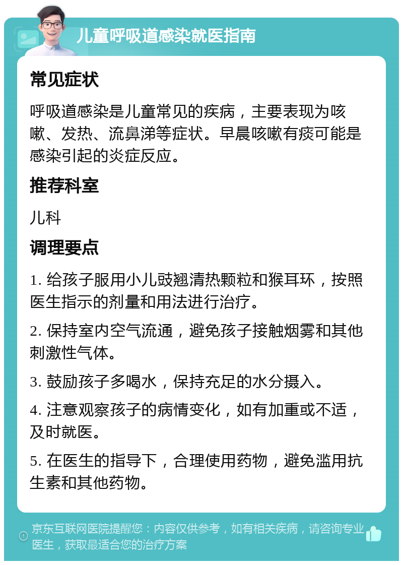 儿童呼吸道感染就医指南 常见症状 呼吸道感染是儿童常见的疾病，主要表现为咳嗽、发热、流鼻涕等症状。早晨咳嗽有痰可能是感染引起的炎症反应。 推荐科室 儿科 调理要点 1. 给孩子服用小儿豉翘清热颗粒和猴耳环，按照医生指示的剂量和用法进行治疗。 2. 保持室内空气流通，避免孩子接触烟雾和其他刺激性气体。 3. 鼓励孩子多喝水，保持充足的水分摄入。 4. 注意观察孩子的病情变化，如有加重或不适，及时就医。 5. 在医生的指导下，合理使用药物，避免滥用抗生素和其他药物。