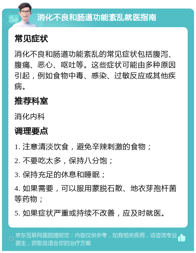 消化不良和肠道功能紊乱就医指南 常见症状 消化不良和肠道功能紊乱的常见症状包括腹泻、腹痛、恶心、呕吐等。这些症状可能由多种原因引起，例如食物中毒、感染、过敏反应或其他疾病。 推荐科室 消化内科 调理要点 1. 注意清淡饮食，避免辛辣刺激的食物； 2. 不要吃太多，保持八分饱； 3. 保持充足的休息和睡眠； 4. 如果需要，可以服用蒙脱石散、地衣芽孢杆菌等药物； 5. 如果症状严重或持续不改善，应及时就医。