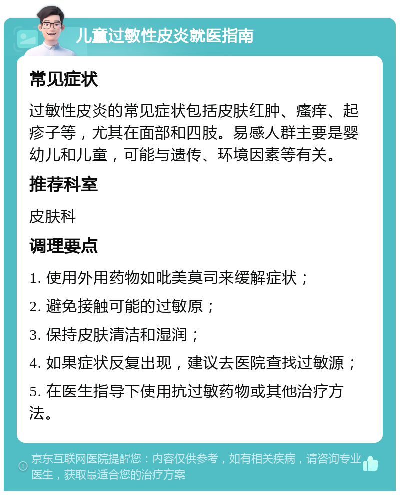 儿童过敏性皮炎就医指南 常见症状 过敏性皮炎的常见症状包括皮肤红肿、瘙痒、起疹子等，尤其在面部和四肢。易感人群主要是婴幼儿和儿童，可能与遗传、环境因素等有关。 推荐科室 皮肤科 调理要点 1. 使用外用药物如吡美莫司来缓解症状； 2. 避免接触可能的过敏原； 3. 保持皮肤清洁和湿润； 4. 如果症状反复出现，建议去医院查找过敏源； 5. 在医生指导下使用抗过敏药物或其他治疗方法。