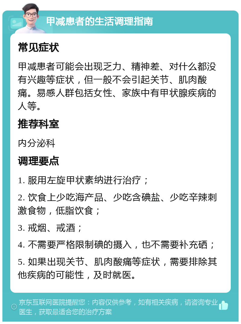 甲减患者的生活调理指南 常见症状 甲减患者可能会出现乏力、精神差、对什么都没有兴趣等症状，但一般不会引起关节、肌肉酸痛。易感人群包括女性、家族中有甲状腺疾病的人等。 推荐科室 内分泌科 调理要点 1. 服用左旋甲状素纳进行治疗； 2. 饮食上少吃海产品、少吃含碘盐、少吃辛辣刺激食物，低脂饮食； 3. 戒烟、戒酒； 4. 不需要严格限制碘的摄入，也不需要补充硒； 5. 如果出现关节、肌肉酸痛等症状，需要排除其他疾病的可能性，及时就医。