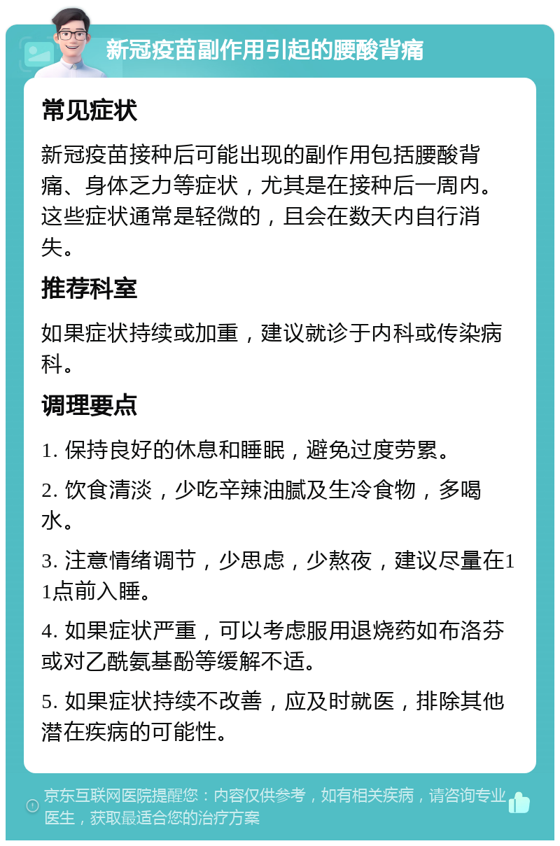 新冠疫苗副作用引起的腰酸背痛 常见症状 新冠疫苗接种后可能出现的副作用包括腰酸背痛、身体乏力等症状，尤其是在接种后一周内。这些症状通常是轻微的，且会在数天内自行消失。 推荐科室 如果症状持续或加重，建议就诊于内科或传染病科。 调理要点 1. 保持良好的休息和睡眠，避免过度劳累。 2. 饮食清淡，少吃辛辣油腻及生冷食物，多喝水。 3. 注意情绪调节，少思虑，少熬夜，建议尽量在11点前入睡。 4. 如果症状严重，可以考虑服用退烧药如布洛芬或对乙酰氨基酚等缓解不适。 5. 如果症状持续不改善，应及时就医，排除其他潜在疾病的可能性。