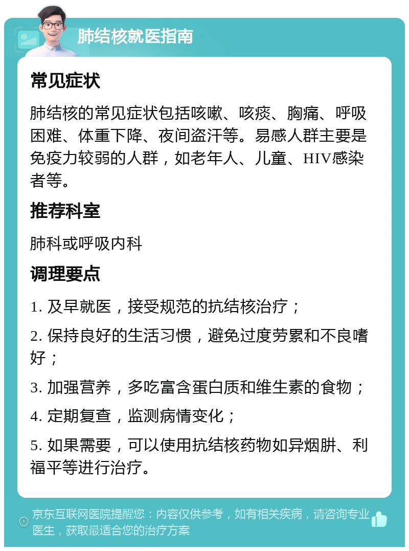 肺结核就医指南 常见症状 肺结核的常见症状包括咳嗽、咳痰、胸痛、呼吸困难、体重下降、夜间盗汗等。易感人群主要是免疫力较弱的人群，如老年人、儿童、HIV感染者等。 推荐科室 肺科或呼吸内科 调理要点 1. 及早就医，接受规范的抗结核治疗； 2. 保持良好的生活习惯，避免过度劳累和不良嗜好； 3. 加强营养，多吃富含蛋白质和维生素的食物； 4. 定期复查，监测病情变化； 5. 如果需要，可以使用抗结核药物如异烟肼、利福平等进行治疗。