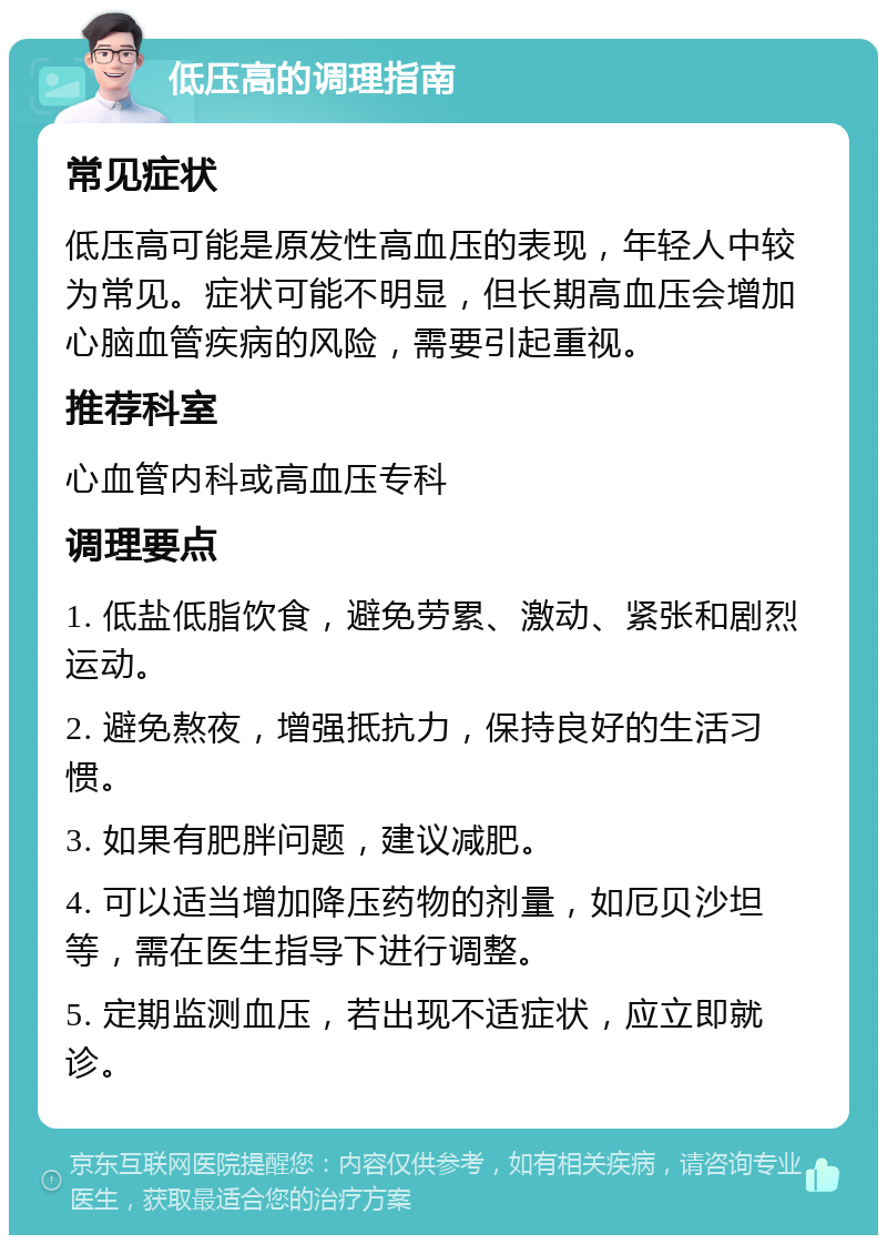 低压高的调理指南 常见症状 低压高可能是原发性高血压的表现，年轻人中较为常见。症状可能不明显，但长期高血压会增加心脑血管疾病的风险，需要引起重视。 推荐科室 心血管内科或高血压专科 调理要点 1. 低盐低脂饮食，避免劳累、激动、紧张和剧烈运动。 2. 避免熬夜，增强抵抗力，保持良好的生活习惯。 3. 如果有肥胖问题，建议减肥。 4. 可以适当增加降压药物的剂量，如厄贝沙坦等，需在医生指导下进行调整。 5. 定期监测血压，若出现不适症状，应立即就诊。