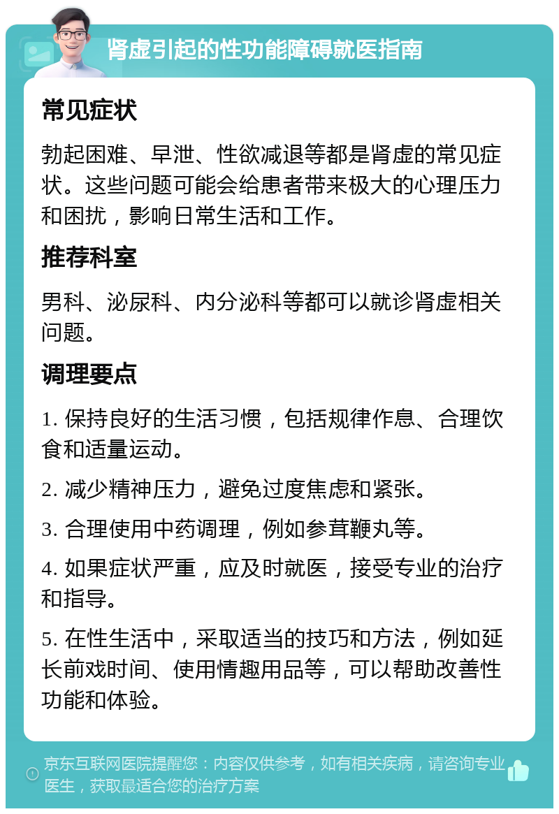 肾虚引起的性功能障碍就医指南 常见症状 勃起困难、早泄、性欲减退等都是肾虚的常见症状。这些问题可能会给患者带来极大的心理压力和困扰，影响日常生活和工作。 推荐科室 男科、泌尿科、内分泌科等都可以就诊肾虚相关问题。 调理要点 1. 保持良好的生活习惯，包括规律作息、合理饮食和适量运动。 2. 减少精神压力，避免过度焦虑和紧张。 3. 合理使用中药调理，例如参茸鞭丸等。 4. 如果症状严重，应及时就医，接受专业的治疗和指导。 5. 在性生活中，采取适当的技巧和方法，例如延长前戏时间、使用情趣用品等，可以帮助改善性功能和体验。