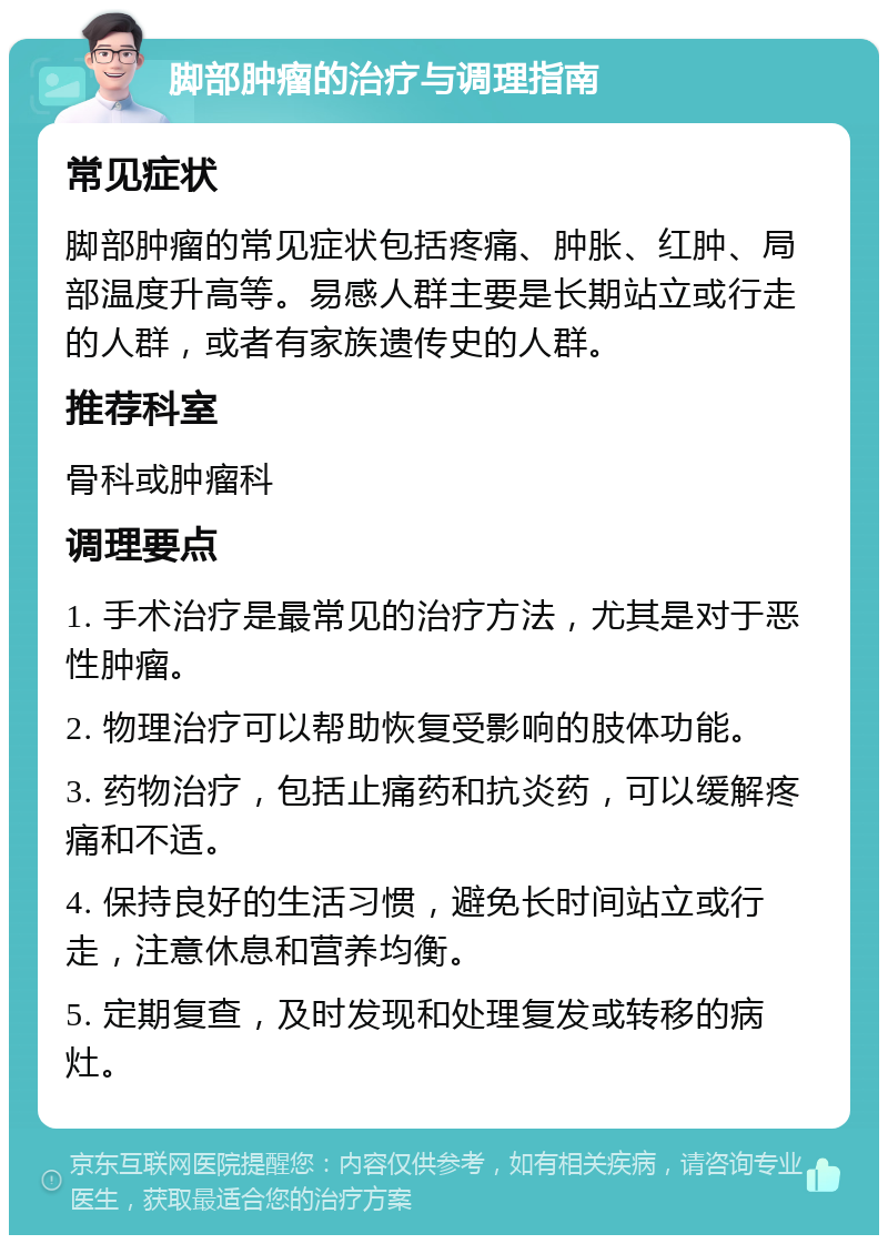 脚部肿瘤的治疗与调理指南 常见症状 脚部肿瘤的常见症状包括疼痛、肿胀、红肿、局部温度升高等。易感人群主要是长期站立或行走的人群，或者有家族遗传史的人群。 推荐科室 骨科或肿瘤科 调理要点 1. 手术治疗是最常见的治疗方法，尤其是对于恶性肿瘤。 2. 物理治疗可以帮助恢复受影响的肢体功能。 3. 药物治疗，包括止痛药和抗炎药，可以缓解疼痛和不适。 4. 保持良好的生活习惯，避免长时间站立或行走，注意休息和营养均衡。 5. 定期复查，及时发现和处理复发或转移的病灶。