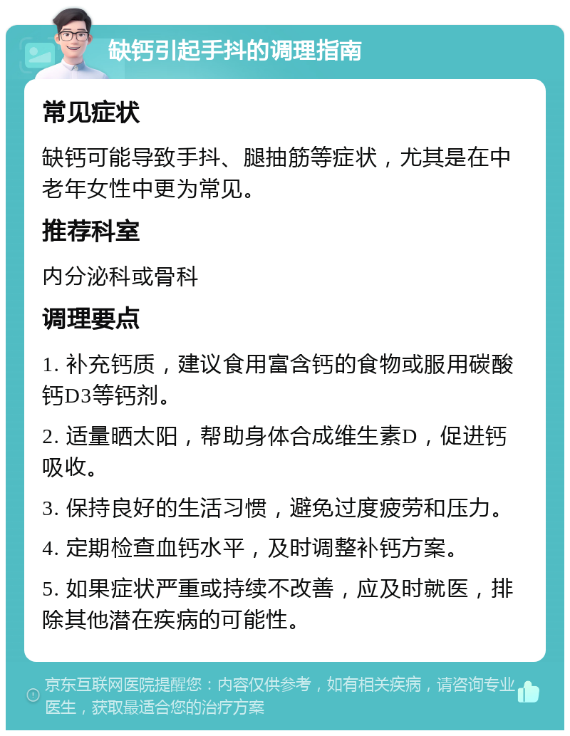 缺钙引起手抖的调理指南 常见症状 缺钙可能导致手抖、腿抽筋等症状，尤其是在中老年女性中更为常见。 推荐科室 内分泌科或骨科 调理要点 1. 补充钙质，建议食用富含钙的食物或服用碳酸钙D3等钙剂。 2. 适量晒太阳，帮助身体合成维生素D，促进钙吸收。 3. 保持良好的生活习惯，避免过度疲劳和压力。 4. 定期检查血钙水平，及时调整补钙方案。 5. 如果症状严重或持续不改善，应及时就医，排除其他潜在疾病的可能性。