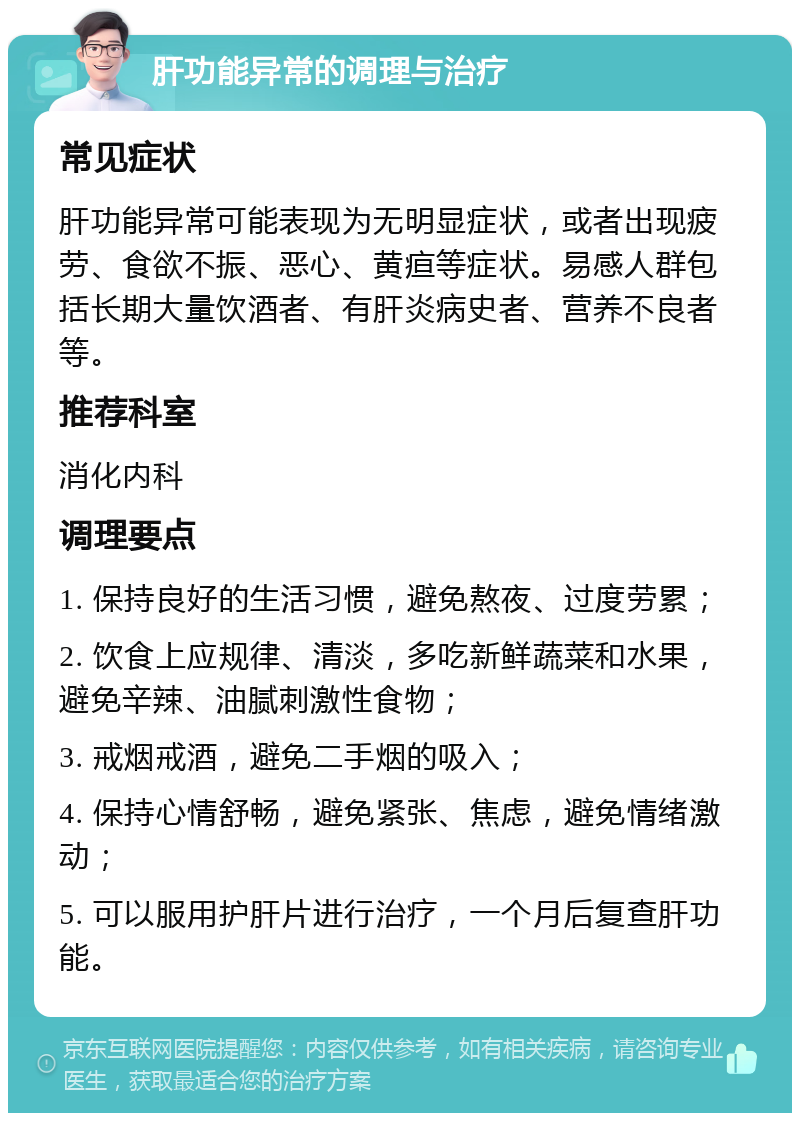 肝功能异常的调理与治疗 常见症状 肝功能异常可能表现为无明显症状，或者出现疲劳、食欲不振、恶心、黄疸等症状。易感人群包括长期大量饮酒者、有肝炎病史者、营养不良者等。 推荐科室 消化内科 调理要点 1. 保持良好的生活习惯，避免熬夜、过度劳累； 2. 饮食上应规律、清淡，多吃新鲜蔬菜和水果，避免辛辣、油腻刺激性食物； 3. 戒烟戒酒，避免二手烟的吸入； 4. 保持心情舒畅，避免紧张、焦虑，避免情绪激动； 5. 可以服用护肝片进行治疗，一个月后复查肝功能。