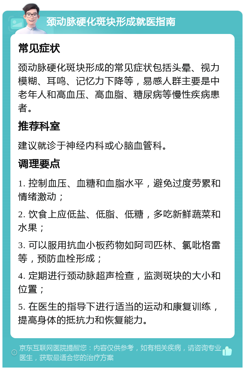 颈动脉硬化斑块形成就医指南 常见症状 颈动脉硬化斑块形成的常见症状包括头晕、视力模糊、耳鸣、记忆力下降等，易感人群主要是中老年人和高血压、高血脂、糖尿病等慢性疾病患者。 推荐科室 建议就诊于神经内科或心脑血管科。 调理要点 1. 控制血压、血糖和血脂水平，避免过度劳累和情绪激动； 2. 饮食上应低盐、低脂、低糖，多吃新鲜蔬菜和水果； 3. 可以服用抗血小板药物如阿司匹林、氯吡格雷等，预防血栓形成； 4. 定期进行颈动脉超声检查，监测斑块的大小和位置； 5. 在医生的指导下进行适当的运动和康复训练，提高身体的抵抗力和恢复能力。