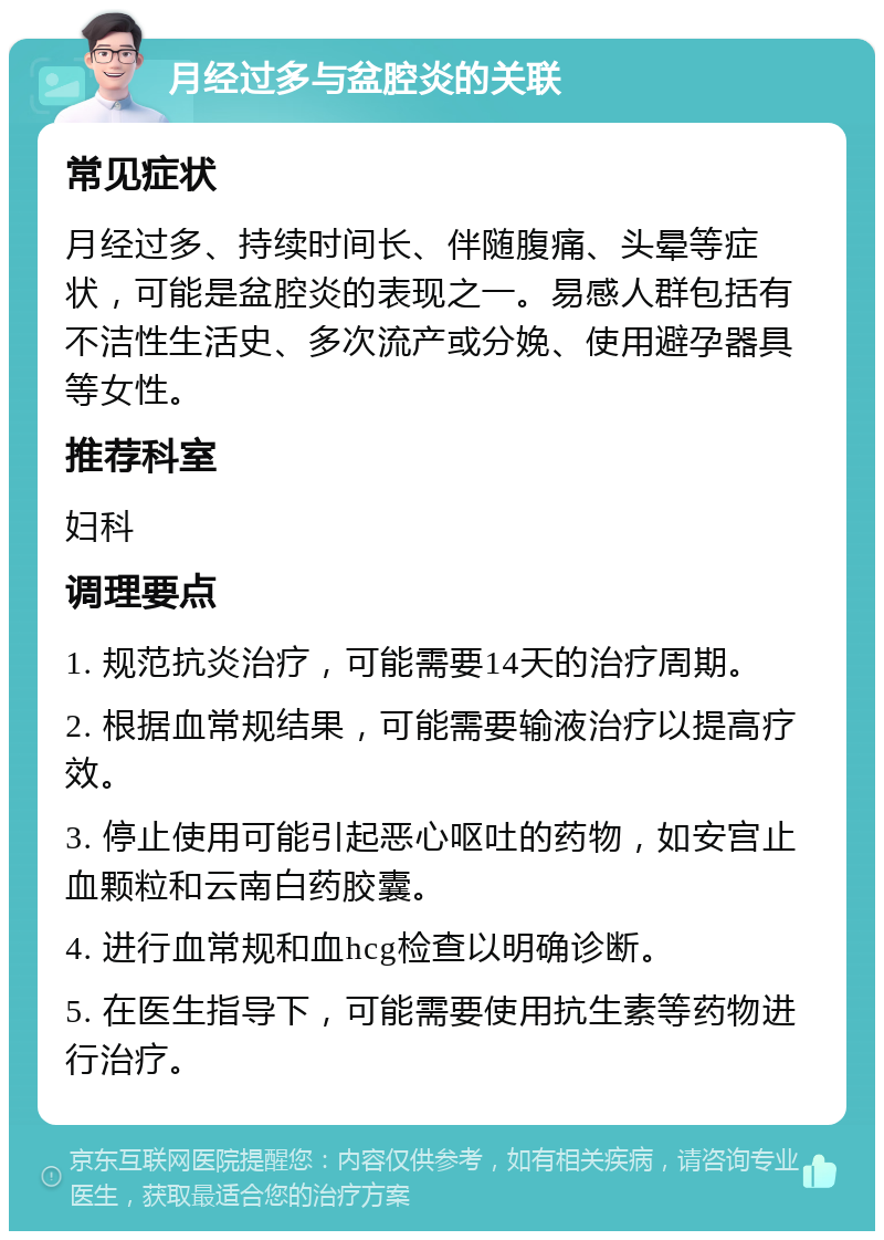 月经过多与盆腔炎的关联 常见症状 月经过多、持续时间长、伴随腹痛、头晕等症状，可能是盆腔炎的表现之一。易感人群包括有不洁性生活史、多次流产或分娩、使用避孕器具等女性。 推荐科室 妇科 调理要点 1. 规范抗炎治疗，可能需要14天的治疗周期。 2. 根据血常规结果，可能需要输液治疗以提高疗效。 3. 停止使用可能引起恶心呕吐的药物，如安宫止血颗粒和云南白药胶囊。 4. 进行血常规和血hcg检查以明确诊断。 5. 在医生指导下，可能需要使用抗生素等药物进行治疗。